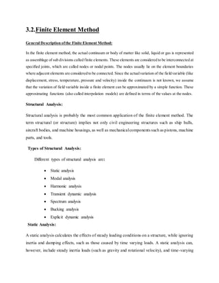 3.2.Finite Element Method
General Description ofthe Finite Element Method:
In the finite element method, the actual continuum or body of matter like solid, liquid or gas is represented
as assemblage of sub divisions called finite elements. These elements are considered to be interconnected at
specified joints, which are called nodes or nodal points. The nodes usually lie on the element boundaries
where adjacent elements are considered to be connected. Since the actualvariation of the field variable (like
displacement, stress, temperature, pressure and velocity) inside the continuum is not known, we assume
that the variation of field variable inside a finite element can be approximated by a simple function. These
approximating functions (also called interpolation models) are defined in terms of the values at the nodes.
Structural Analysis:
Structural analysis is probably the most common application of the finite element method. The
term structural (or structure) implies not only civil engineering structures such as ship hulls,
aircraft bodies, and machine housings, as well as mechanicalcomponents such as pistons, machine
parts, and tools.
Types of Structural Analysis:
Different types of structural analysis are:
 Static analysis
 Modal analysis
 Harmonic analysis
 Transient dynamic analysis
 Spectrum analysis
 Bucking analysis
 Explicit dynamic analysis
Static Analysis:
A static analysis calculates the effects of steady loading conditions on a structure, while ignoring
inertia and damping effects, such as those caused by time varying loads. A static analysis can,
however, include steady inertia loads (such as gravity and rotational velocity), and time-varying
 
