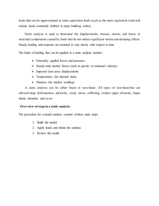 loads that can be approximated as static equivalent loads (such as the static equivalent wind arid
seismic loads commonly defined in many building codes).
Static analysis is used to determine the displacements, stresses, strains, and forces in
structural components caused by loads that do not induce significant inertia and damping effects.
Steady loading and response are assumed to vary slowly with respect to time.
The kinds of loading that can be applied in a static analysis include:
 Externally applied forces and pressures
 Steady-state inertial forces (such as gravity or rotational velocity)
 Imposed (non-zero) displacements
 Temperatures (for thermal stain)
 Fluences (for nuclear swelling)
A static analysis can be either linear or non-linear. All types of non-linearities are
allowed-large deformations, plasticity, creep, stress, stiffening, contact (gap) elements, hyper
elastic elements, and so on.
Over-view of steps in a static analysis:
The procedure for a modal analysis consists of three main steps:
1. Build the model.
2. Apply loads and obtain the solution.
3. Review the results
 
