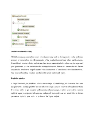 Advanced Post-Processing:
ANSYS provides a comprehensive set of post-processing tools to display results on the models as
contours or vector plots, provide summaries of the results (like min/max values and locations).
Powerful and intuitive slicing techniques allow to get more detailed results over given parts of
your geometries. All the results can also be exported as text data or to a spreadsheet for further
calculations. Animations are provided for static cases as well as for nonlinear or transient histories.
Any result or boundary condition can be used to create customized charts.
Exploring design:
A single simulation just provides a validation ofa design. ANSYS brings you to the next level with
designxplorer a tool designed for fast and efficient design analysis. You will not need more than a
few mouse clicks to get a depper understanding of your design, whether you want to examine
multiple scenarios or create full response surfaces of your model and get sensitivities to design
parameters, optimize your model or perform a Six Sigma analysis.
 