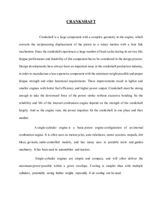 CRANKSHAFT
Crankshaft is a large component with a complex geometry in the engine, which
converts the reciprocating displacement of the piston to a rotary motion with a four link
mechanism. Since the crankshaft experiences a large number of load cycles during its service life,
fatigue performance and durability of this component has to be considered in the design process.
Design developments have always been an important issue in the crankshaft production industry,
in order to manufacture a less expensive component with the minimum weight possible and proper
fatigue strength and other functional requirements. These improvements result in lighter and
smaller engines with better fuel efficiency and higher power output. Crankshaft must be strong
enough to take the downward force of the power stroke without excessive bending. So the
reliability and life of the internal combustion engine depend on the strength of the crankshaft
largely. And as the engine runs, the power impulses hit the crankshaft in one place and then
another.
A single-cylinder engine is a basic piston engine configuration of an internal
combustion engine. It is often seen on motorcycles, auto rickshaws, motor scooters, mopeds, dirt
bikes, go-karts, radio-controlled models, and has many uses in portable tools and garden
machinery. It has been used in automobiles and tractors.
Single-cylinder engines are simple and compact, and will often deliver the
maximum power possible within a given envelope. Cooling is simpler than with multiple
cylinders, potentially saving further weight, especially if air cooling can be used.
 