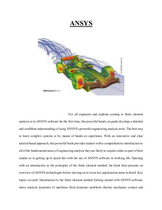 ANSYS
For all engineers and students coming to finite element
analysis or to ANSYS software for the first time, this powerful hands-on guide develops a detailed
and confident understanding of using ANSYS's powerful engineering analysis tools. The best way
to learn complex systems is by means of hands-on experience. With an innovative and clear
tutorial based approach, this powerful book provides readers witha comprehensive introduction to
all of the fundamental areas of engineering analysis they are likely to require either as part of their
studies or in getting up to speed fast with the use of ANSYS software in working life. Opening
with an introduction to the principles of the finite element method, the book then presents an
overview of ANSYS technologies before moving on to cover key applications areas in detail. Key
topics covered: Introduction to the finite element method Getting started with ANSYS software
stress analysis dynamics of machines fluid dynamics problems thermo mechanics contact and
 