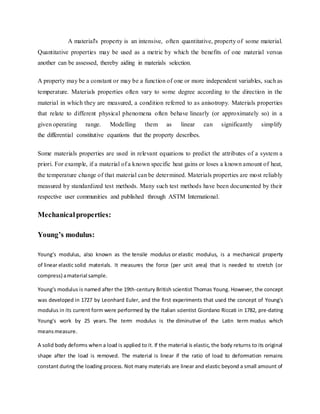 A material's property is an intensive, often quantitative, property of some material.
Quantitative properties may be used as a metric by which the benefits of one material versus
another can be assessed, thereby aiding in materials selection.
A property may be a constant or may be a function of one or more independent variables, such as
temperature. Materials properties often vary to some degree according to the direction in the
material in which they are measured, a condition referred to as anisotropy. Materials properties
that relate to different physical phenomena often behave linearly (or approximately so) in a
given operating range. Modelling them as linear can significantly simplify
the differential constitutive equations that the property describes.
Some materials properties are used in relevant equations to predict the attributes of a system a
priori. For example, if a material of a known specific heat gains or loses a known amount of heat,
the temperature change of that material can be determined. Materials properties are most reliably
measured by standardized test methods. Many such test methods have been documented by their
respective user communities and published through ASTM International.
Mechanicalproperties:
Young’s modulus:
Young's modulus, also known as the tensile modulus or elastic modulus, is a mechanical property
of linear elastic solid materials. It measures the force (per unit area) that is needed to stretch (or
compress) amaterial sample.
Young's modulus is named after the 19th-century British scientist Thomas Young. However, the concept
was developed in 1727 by Leonhard Euler, and the first experiments that used the concept of Young's
modulus in its current form were performed by the Italian scientist Giordano Riccati in 1782, pre-dating
Young's work by 25 years. The term modulus is the diminutive of the Latin term modus which
meansmeasure.
A solid body deforms when a load is applied to it. If the material is elastic, the body returns to its original
shape after the load is removed. The material is linear if the ratio of load to deformation remains
constant during the loading process. Not many materials are linear and elastic beyond a small amount of
 