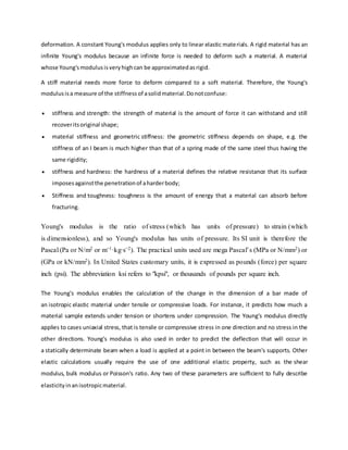 deformation. A constant Young's modulus applies only to linear elastic materials. A rigid material has an
infinite Young's modulus because an infinite force is needed to deform such a material. A material
whose Young'smodulusisveryhighcan be approximatedasrigid.
A stiff material needs more force to deform compared to a soft material. Therefore, the Young's
modulusisa measure of the stiffness of asolidmaterial.Donotconfuse:
 stiffness and strength: the strength of material is the amount of force it can withstand and still
recoveritsoriginal shape;
 material stiffness and geometric stiffness: the geometric stiffness depends on shape, e.g. the
stiffness of an I beam is much higher than that of a spring made of the same steel thus having the
same rigidity;
 stiffness and hardness: the hardness of a material defines the relative resistance that its surface
imposesagainstthe penetrationof aharderbody;
 Stiffness and toughness: toughness is the amount of energy that a material can absorb before
fracturing.
Young's modulus is the ratio of stress (which has units of pressure) to strain (which
is dimensionless), and so Young's modulus has units of pressure. Its SI unit is therefore the
Pascal (Pa or N/m2 or m−1·kg·s−2). The practical units used are mega Pascal’s (MPa or N/mm2) or
(GPa or kN/mm2). In United States customary units, it is expressed as pounds (force) per square
inch (psi). The abbreviation ksi refers to "kpsi", or thousands of pounds per square inch.
The Young's modulus enables the calculation of the change in the dimension of a bar made of
an isotropic elastic material under tensile or compressive loads. For instance, it predicts how much a
material sample extends under tension or shortens under compression. The Young's modulus directly
applies to cases uniaxial stress, that is tensile or compressive stress in one direction and no stress in the
other directions. Young's modulus is also used in order to predict the deflection that will occur in
a statically determinate beam when a load is applied at a point in between the beam's supports. Other
elastic calculations usually require the use of one additional elastic property, such as the shear
modulus, bulk modulus or Poisson's ratio. Any two of these parameters are sufficient to fully describe
elasticityinanisotropicmaterial.
 