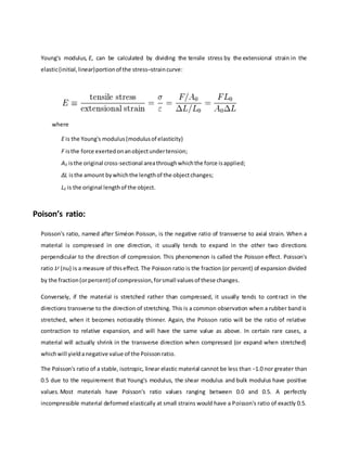 Young's modulus, E, can be calculated by dividing the tensile stress by the extensional strain in the
elastic(initial,linear)portionof the stress–straincurve:
where
E is the Young's modulus(modulusof elasticity)
F isthe force exertedonanobjectundertension;
A0 isthe original cross-sectional areathroughwhichthe force isapplied;
ΔL isthe amount bywhichthe lengthof the objectchanges;
L0 is the original lengthof the object.
Poison’s ratio:
Poisson's ratio, named after Siméon Poisson, is the negative ratio of transverse to axial strain. When a
material is compressed in one direction, it usually tends to expand in the other two directions
perpendicular to the direction of compression. This phenomenon is called the Poisson effect. Poisson's
ratio (nu) is a measure of thiseffect. The Poisson ratio is the fraction (or percent) of expansion divided
by the fraction(orpercent) of compression,forsmall valuesof these changes.
Conversely, if the material is stretched rather than compressed, it usually tends to contract in the
directions transverse to the direction of stretching. This is a common observation when a rubber band is
stretched, when it becomes noticeably thinner. Again, the Poisson ratio will be the ratio of relative
contraction to relative expansion, and will have the same value as above. In certain rare cases, a
material will actually shrink in the transverse direction when compressed (or expand when stretched)
whichwill yieldanegative value of the Poissonratio.
The Poisson's ratio of a stable, isotropic, linear elastic material cannot be less than −1.0 nor greater than
0.5 due to the requirement that Young's modulus, the shear modulus and bulk modulus have positive
values. Most materials have Poisson's ratio values ranging between 0.0 and 0.5. A perfectly
incompressible material deformed elastically at small strains would have a Poisson's ratio of exactly 0.5.
 