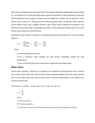 Most steels and rigid polymers when used within their design limits(before yield) exhibit values of about
0.3, increasing to 0.5 for post-yield deformation (Seismic Performance of Steel-Encased Concrete Piles
by RJT Park) (which occurs largely at constant volume.) Rubber has a Poisson ratio of nearly 0.5. Cork's
Poisson ratio is close to 0: showing very little lateral expansion when compressed. Some materials,
mostly polymer foams, have a negative Poisson's ratio; if these auxetic materials are stretched in one
direction, they become thicker in perpendicular direction. Some anisotropic materials have one or more
Poissonratiosabove 0.5 insome directions.
Assuming that the material is stretched or compressed along the axial direction (the x axis in the below
diagram):
where
is the resultingPoisson'sratio,
is transverse strain (negative for axial tension (stretching), positive for axial
compression)
is axial strain(positive foraxial tension,negative foraxial compression).
Shear stress
A shear stress, denoted (Greek: tau), is defined as the component of stress coplanar with a material
cross section. Shear stress arises from the force vector component parallel to the cross section. Normal
stress, on the other hand, arises from the force vector component perpendicular to the material cross
sectiononwhichitacts.
The formula to calculate average shear stress is force per unit area.
where:
= the shearstress;
= the force applied;
= the cross-sectional areaof material withareaparallel tothe appliedforce vector
 