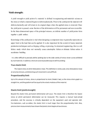 Yield strength:
A yield strength or yield point of a material is defined in engineering and materials science as
the stress at which a material begins to deform plastically. Prior to the yield point the material will
deform elastically and will return to its original shape when the applied stress is removed. Once
the yield point is passed, some fraction of the deformation will be permanent and non-reversible.
In the three-dimensional space of the principal stresses, an infinite number of yield points form
together a yield surface.
Knowledge of the yield point is vital when designing a component since it generally represents an
upper limit to the load that can be applied. It is also important for the control of many materials
production techniques such as forging, rolling, or pressing. In structural engineering, this is a soft
failure mode which does not normally cause catastrophic failure or ultimate failure unless it
accelerates buckling.
It is often difficult to precisely define yielding due to the wide variety of stress–strain curves exhibited
by real materials.Inaddition,thereare several possible waystodefineyielding:
True elastic limit
The lowest stress at which dislocations move. This definition is rarely used, since dislocations move
at verylowstresses,anddetectingsuchmovementisverydifficult.
Proportionality limit
Up to this amount of stress, stress is proportional to strain (Hooke's law), so the stress-strain graph is a
straightline,andthe gradientwill be equal tothe elasticmodulus of the material.
Elastic limit (yieldstrength)
Beyond the elastic limit, permanent deformation will occur. The elastic limit is therefore the lowest
stress at which permanent deformation can be measured. This requires a manual load-unload
procedure, and the accuracy is critically dependent on the equipment used and operator skill.
For elastomers, such as rubber, the elastic limit is much larger than the proportionality limit. Also,
precise strainmeasurementshave shownthatplasticstrainbeginsatlow stresses.
 