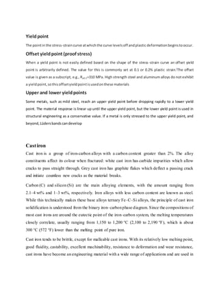 Yieldpoint
The pointin the stress-straincurve atwhichthe curve levelsoff andplastic deformationbeginstooccur.
Offset yieldpoint (proof stress)
When a yield point is not easily defined based on the shape of the stress-strain curve an offset yield
point is arbitrarily defined. The value for this is commonly set at 0.1 or 0.2% plastic strain.[
The offset
value is given as a subscript, e.g., Rp0.2=310 MPa. High strength steel and aluminum alloys do not exhibit
a yieldpoint,sothisoffsetyieldpointisusedonthese materials
Upper and lower yieldpoints
Some metals, such as mild steel, reach an upper yield point before dropping rapidly to a lower yield
point. The material response is linear up until the upper yield point, but the lower yield point is used in
structural engineering as a conservative value. If a metal is only stressed to the upper yield point, and
beyond, Lüdersbands candevelop
Castiron
Cast iron is a group of iron-carbon alloys with a carbon content greater than 2%. The alloy
constituents affect its colour when fractured: white cast iron has carbide impurities which allow
cracks to pass straight through. Grey cast iron has graphite flakes which deflect a passing crack
and initiate countless new cracks as the material breaks.
Carbon (C) and silicon (Si) are the main alloying elements, with the amount ranging from
2.1–4 wt% and 1–3 wt%, respectively. Iron alloys with less carbon content are known as steel.
While this technically makes these base alloys ternary Fe–C–Si alloys, the principle of cast iron
solidification is understood from the binary iron–carbonphase diagram. Since the compositions of
most cast irons are around the eutectic point of the iron–carbon system, the melting temperatures
closely correlate, usually ranging from 1,150 to 1,200 °C (2,100 to 2,190 °F), which is about
300 °C (572 °F) lower than the melting point of pure iron.
Cast iron tends to be brittle, except for malleable cast irons. With its relatively low melting point,
good fluidity, castability, excellent machinability, resistance to deformation and wear resistance,
cast irons have become an engineering material with a wide range of applications and are used in
 