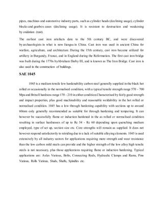 pipes, machines and automotive industry parts, such as cylinder heads (declining usage), cylinder
blocks and gearbox cases (declining usage). It is resistant to destruction and weakening
by oxidation (rust).
The earliest cast iron artefacts date to the 5th century BC, and were discovered
by archaeologists in what is now Jiangsu in China. Cast iron was used in ancient China for
warfare, agriculture, and architecture. During the 15th century, cast iron became utilized for
artillery in Burgundy, France, and in England during the Reformation. The first cast iron bridge
was built during the 1770s byAbraham Darby III, and is known as The Iron Bridge. Cast iron is
also used in the construction of buildings.
SAE 1045
1045 is a medium tensile low hardenability carbon steel generally supplied in the black hot
rolled or occasionally in the normalised condition, with a typical tensile strength range 570 - 700
Mpa and Brinell hardness range 170 - 210 in either condition.Characterised by fairly good strength
and impact properties, plus good machinability and reasonable weldability in the hot rolled or
normalised condition. 1045 has a low through hardening capability with sections up to around
60mm only generally recommended as suitable for through hardening and tempering. It can
however be successfully flame or induction hardened in the as rolled or normalised condition
resulting in surface hardnesses of up to Rc 54 - Rc 60 depending upon quenching medium
employed, type of set up, section size etc. Core strengths will remain as supplied. It does not
however respond satisfactorily to nitriding due to a lack of suitable alloying elements. 1045 is used
extensively by all industry sectors for applications requiring more strength and wear resistance
than the low carbon mild steels can provide and the higher strength of the low alloy high tensile
steels is not necessary, plus those applications requiring flame or induction hardening. Typical
applications are: Axles Various, Bolts, Connecting Rods, Hydraulic Clamps and Rams, Pins
Various, Rolls Various, Studs, Shafts, Spindles etc.
 