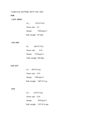 3.engineering dataright click enter values
FOR
CAST -IRON
Ex: - 120*10^9 Pa
Poison ratio: 0.3
Density: 7200 Kg/m^3
Yield strength: 195 Mpa
SAE 1045
Ex: 200*10^9 Pa
Poison ratio: 0.29
Density: 7870 kg/m^3
Yield strength: 400 Mpa
SAE 1137
Ex: - 200*10^9 pa
Poison ratio: 0.29
Density: 7800 kg/m^3
Yield strength: 500*10^6 pa
EN9
Ex: - 210*10^9 pa
Poison ratio: 0.29
Density: 7850 kg/m^3
Yield strength: 355*10^6 mpa
 