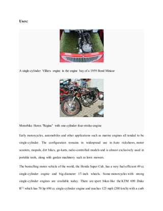 Uses:
A single-cylinder Villiers engine in the engine bay of a 1959 Bond Minicar
Motorbike Horex "Regina" with one-cylinder-four-stroke-engine
Early motorcycles, automobiles and other applications such as marine engines all tended to be
single-cylinder. The configuration remains in widespread use in Auto rickshaws, motor
scooters, mopeds, dirt bikes, go-karts, radio-controlled models and is almost exclusively used in
portable tools, along with garden machinery such as lawn mowers.
The bestselling motor vehicle of the world, the Honda Super Cub, has a very fuel-efficient 49 cc
single-cylinder engine and big-diameter 17-inch wheels. Some motorcycles with strong
single-cylinder engines are available today. There are sport bikes like the KTM 690 Duke
R[1] which has 70 hp 690 cc single-cylinder engine and reaches 125 mph (200 km/h) with a curb
 