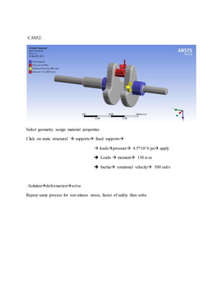 CASE2:
Select geometry assign material properties
Click on static structural  supports fixed supports
 loadspressure 4.5*10^6 pa apply
 Loads  moment 130 n-m
 Inertia rotational velocity 500 rad/s
. Solutiondeformationsolve
Repeat same process for von-misess stress, factor of safety then solve
 