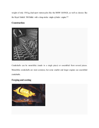 weight of only 150 kg, dual-sport motorcycles like the BMW G650GS, as well as classics like
the Royal Enfield 500 Bullet with a long-stroke single-cylinder engine.[2]
Construction
Crankshafts can be monolithic (made in a single piece) or assembled from several pieces.
Monolithic crankshafts are most common, but some smaller and larger engines use assembled
crankshafts.
Forging and casting
 