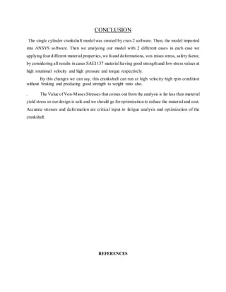 CONCLUSION
The single cylinder crankshaft model was created by creo-2 software. Then, the model imported
into ANSYS software. Then we analysing our model with 2 different cases in each case we
applying four different material properties, we found deformations, von-mises stress, safety factor,
by considering all results in cases SAE1137 material having good strength and low stress values at
high rotational velocity and high pressure and torque respectively.
By this changes we can say, this crankshaft can run at high velocity high rpm condition
without braking and producing good strength to weight ratio also.
. The Value of Von-Misses Stresses that comes out from the analysis is far less than material
yield stress so our design is safe and we should go for optimization to reduce the material and cost.
Accurate stresses and deformation are critical input to fatigue analysis and optimization of the
crankshaft.
REFERENCES
 
