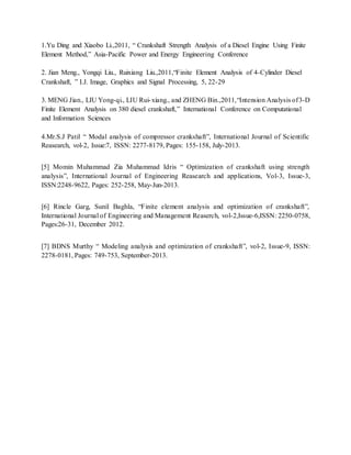 1.Yu Ding and Xiaobo Li.,2011, “ Crankshaft Strength Analysis of a Diesel Engine Using Finite
Element Method,” Asia-Pacific Power and Energy Engineering Conference
2. Jian Meng., Yongqi Liu., Ruixiang Liu.,2011,“Finite Element Analysis of 4-Cylinder Diesel
Crankshaft, ” I.J. Image, Graphics and Signal Processing, 5, 22-29
3. MENG Jian., LIU Yong-qi., LIU Rui-xiang., and ZHENG Bin.,2011,“Intension Analysis of3-D
Finite Element Analysis on 380 diesel crankshaft,” International Conference on Computational
and Information Sciences
4.Mr.S.J Patil “ Modal analysis of compressor crankshaft”, International Journal of Scientific
Reasearch, vol-2, Issue:7, ISSN: 2277-8179, Pages: 155-158, July-2013.
[5] Momin Muhammad Zia Muhammad Idris “ Optimization of crankshaft using strength
analysis”, International Journal of Engineering Reasearch and applications, Vol-3, Issue-3,
ISSN:2248-9622, Pages: 252-258, May-Jun-2013.
[6] Rincle Garg, Sunil Baghla, “Finite element analysis and optimization of crankshaft”,
International Journal of Engineering and Management Reaserch, vol-2,Issue-6,ISSN: 2250-0758,
Pages:26-31, December 2012.
[7] BDNS Murthy “ Modeling analysis and optimization of crankshaft”, vol-2, Issue-9, ISSN:
2278-0181, Pages: 749-753, September-2013.
 