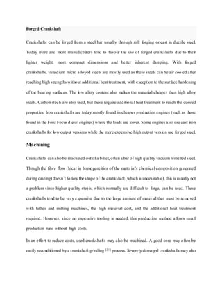Forged Crankshaft
Crankshafts can be forged from a steel bar usually through roll forging or cast in ductile steel.
Today more and more manufacturers tend to favour the use of forged crankshafts due to their
lighter weight, more compact dimensions and better inherent damping. With forged
crankshafts, vanadium micro alloyed steels are mostly used as these steels can be air cooled after
reaching high strengths without additional heat treatment, with exception to the surface hardening
of the bearing surfaces. The low alloy content also makes the material cheaper than high alloy
steels. Carbon steels are also used, but these require additional heat treatment to reach the desired
properties. Iron crankshafts are today mostly found in cheaper production engines (such as those
found in the Ford Focus diesel engines) where the loads are lower. Some engines also use cast iron
crankshafts for low output versions while the more expensive high output version use forged steel.
Machining
Crankshafts canalso be machined out of a billet, often a bar of high quality vacuum remelted steel.
Though the fibre flow (local in homogeneities of the material's chemical composition generated
during casting) doesn’t follow the shape of the crankshaft (which is undesirable), this is usually not
a problem since higher quality steels, which normally are difficult to forge, can be used. These
crankshafts tend to be very expensive due to the large amount of material that must be removed
with lathes and milling machines, the high material cost, and the additional heat treatment
required. However, since no expensive tooling is needed, this production method allows small
production runs without high costs.
In an effort to reduce costs, used crankshafts may also be machined. A good core may often be
easily reconditioned by a crankshaft grinding [21] process. Severely damaged crankshafts may also
 