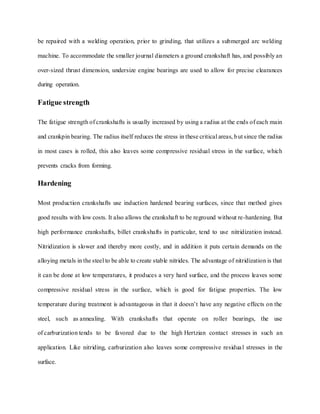 be repaired with a welding operation, prior to grinding, that utilizes a submerged arc welding
machine. To accommodate the smaller journal diameters a ground crankshaft has, and possibly an
over-sized thrust dimension, undersize engine bearings are used to allow for precise clearances
during operation.
Fatigue strength
The fatigue strength of crankshafts is usually increased by using a radius at the ends of each main
and crankpin bearing. The radius itself reduces the stress in these critical areas, but since the radius
in most cases is rolled, this also leaves some compressive residual stress in the surface, which
prevents cracks from forming.
Hardening
Most production crankshafts use induction hardened bearing surfaces, since that method gives
good results with low costs. It also allows the crankshaft to be reground without re-hardening. But
high performance crankshafts, billet crankshafts in particular, tend to use nitridization instead.
Nitridization is slower and thereby more costly, and in addition it puts certain demands on the
alloying metals in the steel to be able to create stable nitrides. The advantage of nitridization is that
it can be done at low temperatures, it produces a very hard surface, and the process leaves some
compressive residual stress in the surface, which is good for fatigue properties. The low
temperature during treatment is advantageous in that it doesn’t have any negative effects on the
steel, such as annealing. With crankshafts that operate on roller bearings, the use
of carburization tends to be favored due to the high Hertzian contact stresses in such an
application. Like nitriding, carburization also leaves some compressive residual stresses in the
surface.
 