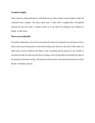 Counterweights
Some expensive, high performance crankshafts also use heavy-metal counterweights to make the
crankshaft more compact. The heavy-metal used is most often a tungsten alloy but depleted
uranium has also been used. A cheaper option is to use lead, but compared with tungsten its
density is much lower.
Stress on crankshaft
The shaft is subjected to various forces but generally needs to be analysed in two positions. Firstly,
failure may occur at the position of maximum bending; this may be at the centre of the crank or at
either end. In such a condition the failure is due to bending and the pressure in the cylinder is
maximal. Second, the crank may fail due to twisting, so the conrod needs to be checked for shear at
the position of maximal twisting. The pressure at this position is the maximal pressure, but only a
fraction of maximal pressure.
 