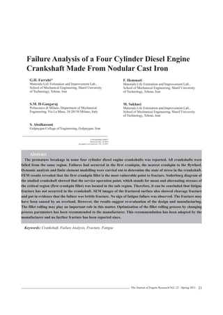 The Journal of Engine Research/Vol. 22 / Spring 2011 
21 
Failure Analysis of a Four Cylinder Diesel Engine Crankshaft Made From Nodular Cast Iron 
G.H. Farrahi* 
Materials Life Estimation and Improvement Lab., 
School of Mechanical Engineering, Sharif University 
of Technology, Tehran, Iran 
Ybakhshan@yahoo.com 
S.M. H-Gangaraj 
Politecnico di Milano, Department of Mechanical 
Engineering, Via La Masa, 34 20156 Milano, Italy 
a.tarahomi@yahoo.com 
S. Abolhassani 
Golpaygan College of Engineering, Golpaygan, Iran 
Abstract 
The premature breakage in some four cylinder diesel engine crankshafts was reported. All crankshafts were failed from the same region. Failures had occurred in the first crankpin, the nearest crankpin to the flywheel. Dynamic analysis and finite element modelling were carried out to determine the state of stress in the crankshaft. FEM results revealed that the first crankpin fillet is the most vulnerable point to fracture. Soderburg diagram of the studied crankshaft showed that the service operation point, which stands for mean and alternating stresses of the critical region (first crankpin fillet) was located in the safe region. Therefore, it can be concluded that fatigue fracture has not occurred in the crankshaft. SEM images of the fractured surface also showed cleavage fracture and put in evidence that the failure was brittle fracture. No sign of fatigue failure was observed. The fracture may have been caused by an overload. However, the results suggest re-evaluation of the design and manufacturing. The fillet rolling may play an important role in this matter. Optimization of the fillet rolling process by changing process parameters has been recommended to the manufacturer. This recommendation has been adopted by the manufacturer and no further fracture has been reported since. 
Keywords: Crankshaft, Failure Analysis, Fracture, Fatigue 
Corresponding Author* 
Received: Dec. 18,2010 
Accepted in revised form: Feb. 14,2011 
F. Hemmati 
Materials Life Estimation and Improvement Lab., 
School of Mechanical Engineering, Sharif University 
of Technology, Tehran, Iran 
M. Sakhaei 
Materials Life Estimation and Improvement Lab., 
School of Mechanical Engineering, Sharif University 
of Technology, Tehran, Iran 
gang cau 
 