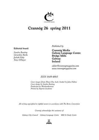 Crannóg 26 spring 2011

Published by
Editorial board:

Crannóg Media
Galway Language Centre
Bridge Mills
Galway
Ireland

Sandra Bunting
Gerardine Burke
Jarlath Fahy
Tony O’Dwyer

editor@crannogmagazine.com
www.crannogmagazine.com

ISSN 1649-4865
Cover images (front; Flower Fox, back; Smoke) by Julia Pallone
Cover design by Sandra Bunting
Production by Wordsonthestreet
Printed by Imprint Academic

All writing copyrighted to rightful owners in accordance with The Berne Convention

Crannóg acknowledges the assistance of:
Galway City Council

Galway Language Centre

Mill St Study Centre

 