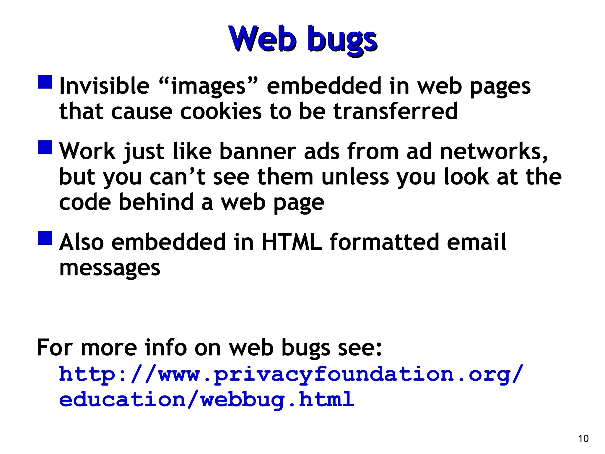10
Web bugs
Web bugs
 Invisible “images” embedded in web pages
that cause cookies to be transferred
 Work just like banner ads from ad networks,
but you can’t see them unless you look at the
code behind a web page
 Also embedded in HTML formatted email
messages
For more info on web bugs see:
http://www.privacyfoundation.org/
education/webbug.html
 