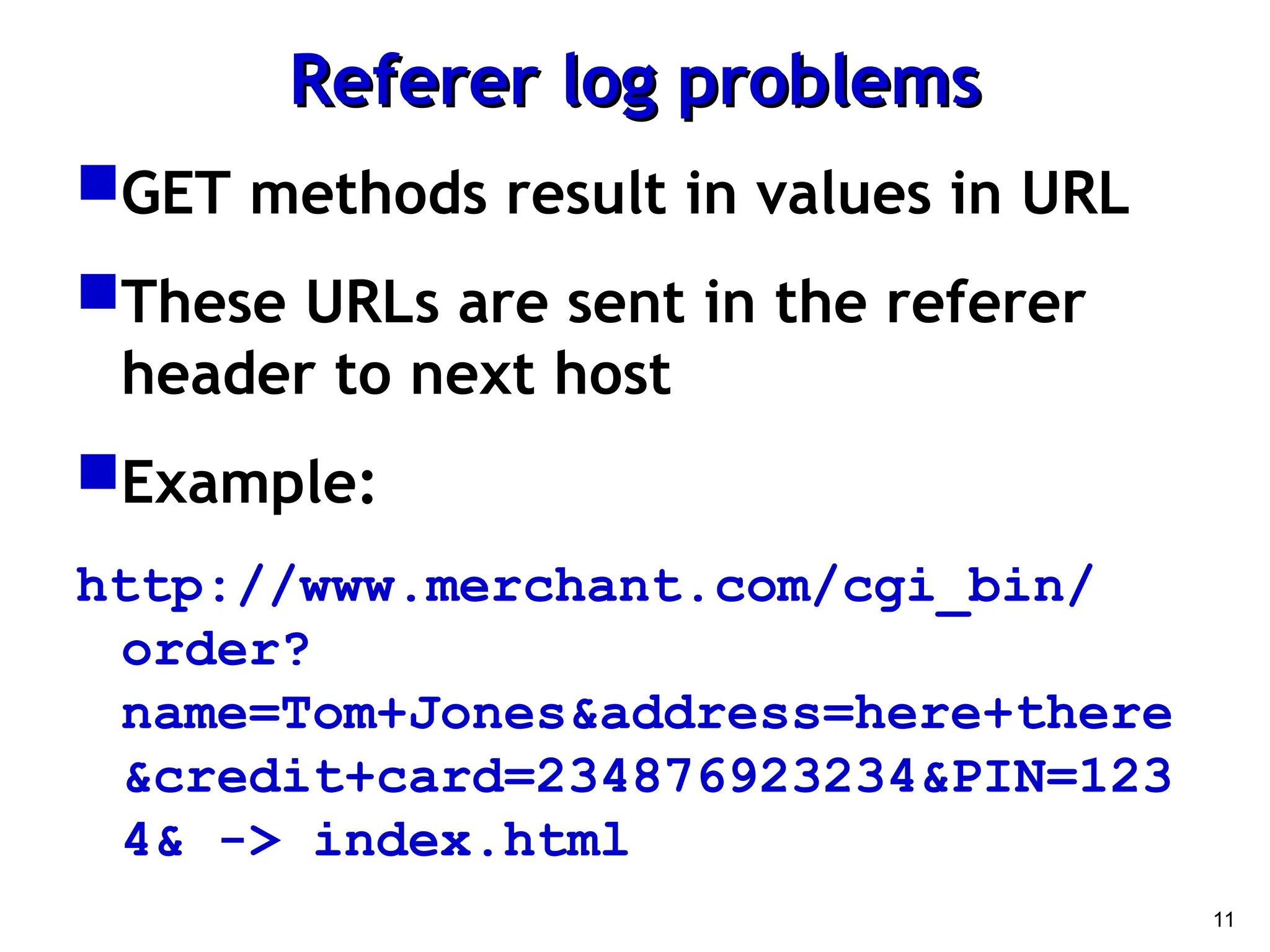 11
Referer log problems
Referer log problems
GET methods result in values in URL
These URLs are sent in the referer
header to next host
Example:
http://www.merchant.com/cgi_bin/
order?
name=Tom+Jones&address=here+there
&credit+card=234876923234&PIN=123
4& -> index.html
 
