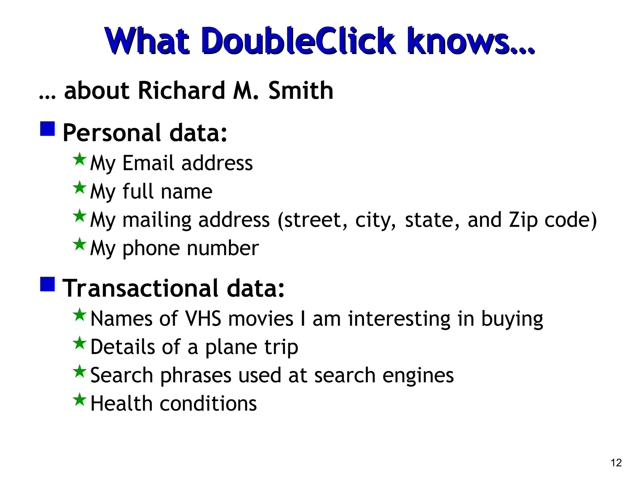 12
What DoubleClick knows…
What DoubleClick knows…
… about Richard M. Smith
 Personal data:
My Email address
My full name
My mailing address (street, city, state, and Zip code)
My phone number
 Transactional data:
Names of VHS movies I am interesting in buying
Details of a plane trip
Search phrases used at search engines
Health conditions
 