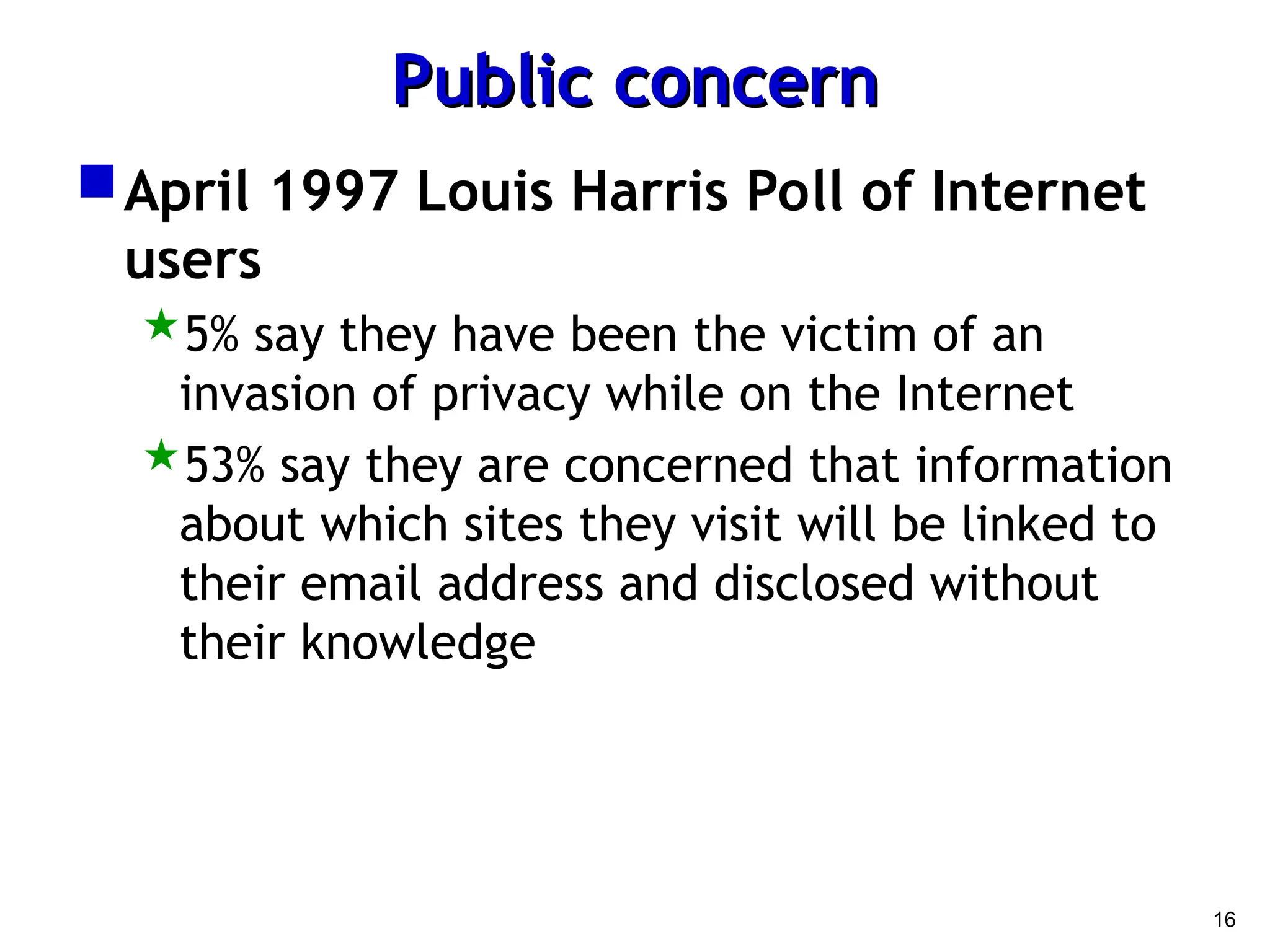 16
Public concern
Public concern
April 1997 Louis Harris Poll of Internet
users
5% say they have been the victim of an
invasion of privacy while on the Internet
53% say they are concerned that information
about which sites they visit will be linked to
their email address and disclosed without
their knowledge
 