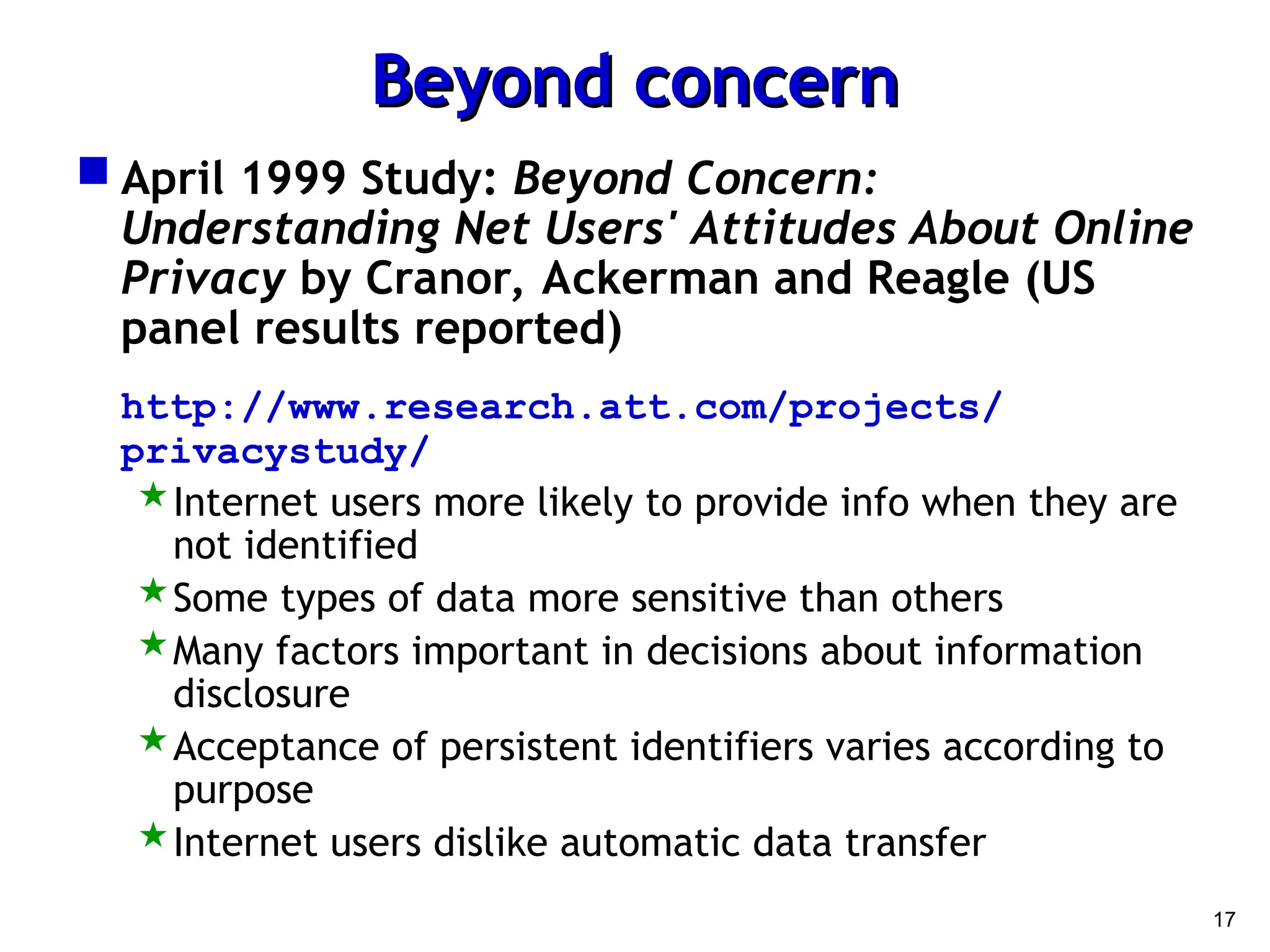 17
Beyond concern
Beyond concern
 April 1999 Study: Beyond Concern:
Understanding Net Users' Attitudes About Online
Privacy by Cranor, Ackerman and Reagle (US
panel results reported)
http://www.research.att.com/projects/
privacystudy/
Internet users more likely to provide info when they are
not identified
Some types of data more sensitive than others
Many factors important in decisions about information
disclosure
Acceptance of persistent identifiers varies according to
purpose
Internet users dislike automatic data transfer
 