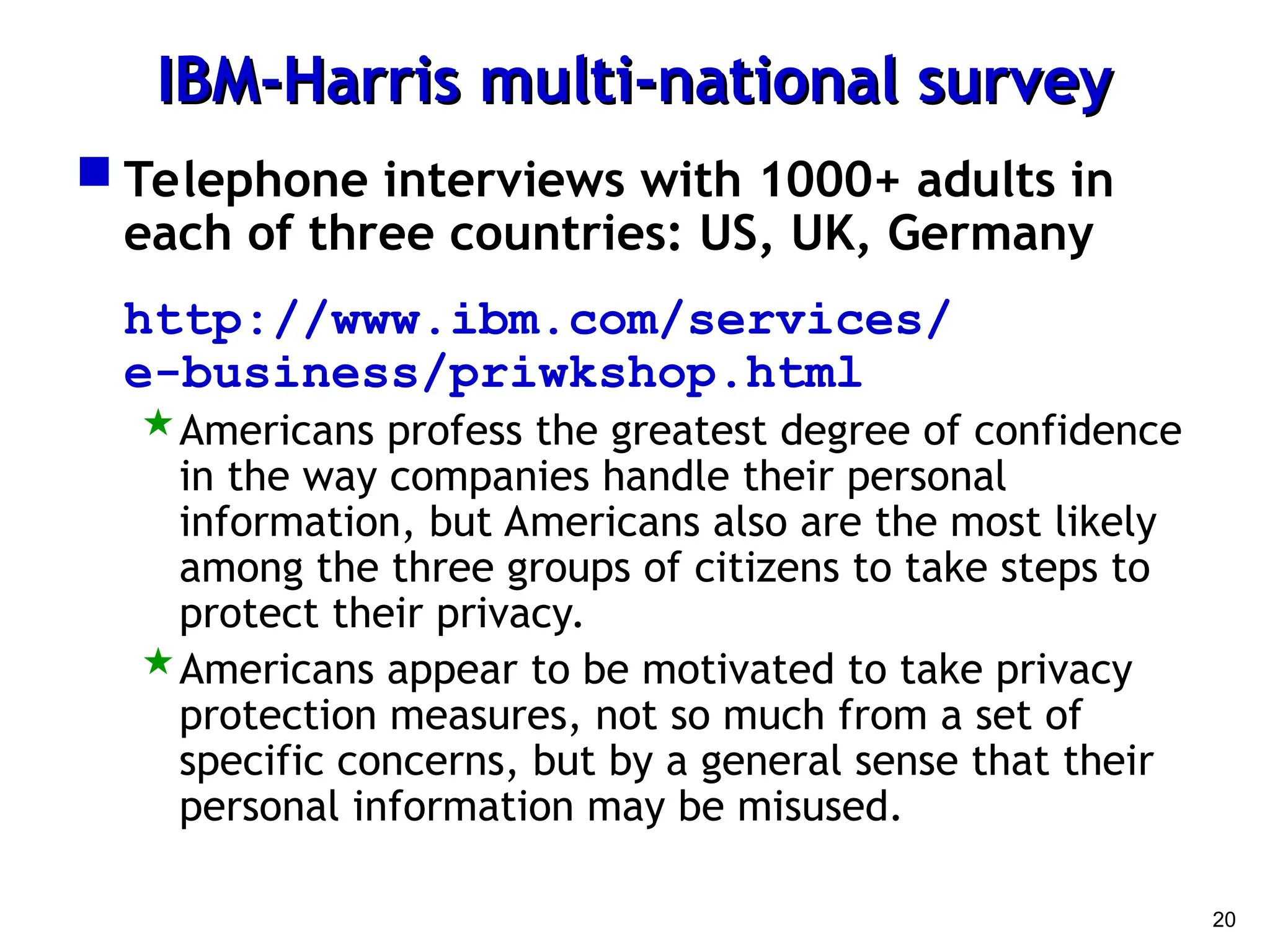 20
IBM-Harris multi-national survey
IBM-Harris multi-national survey
 Telephone interviews with 1000+ adults in
each of three countries: US, UK, Germany
http://www.ibm.com/services/
e-business/priwkshop.html
Americans profess the greatest degree of confidence
in the way companies handle their personal
information, but Americans also are the most likely
among the three groups of citizens to take steps to
protect their privacy.
Americans appear to be motivated to take privacy
protection measures, not so much from a set of
specific concerns, but by a general sense that their
personal information may be misused.
 
