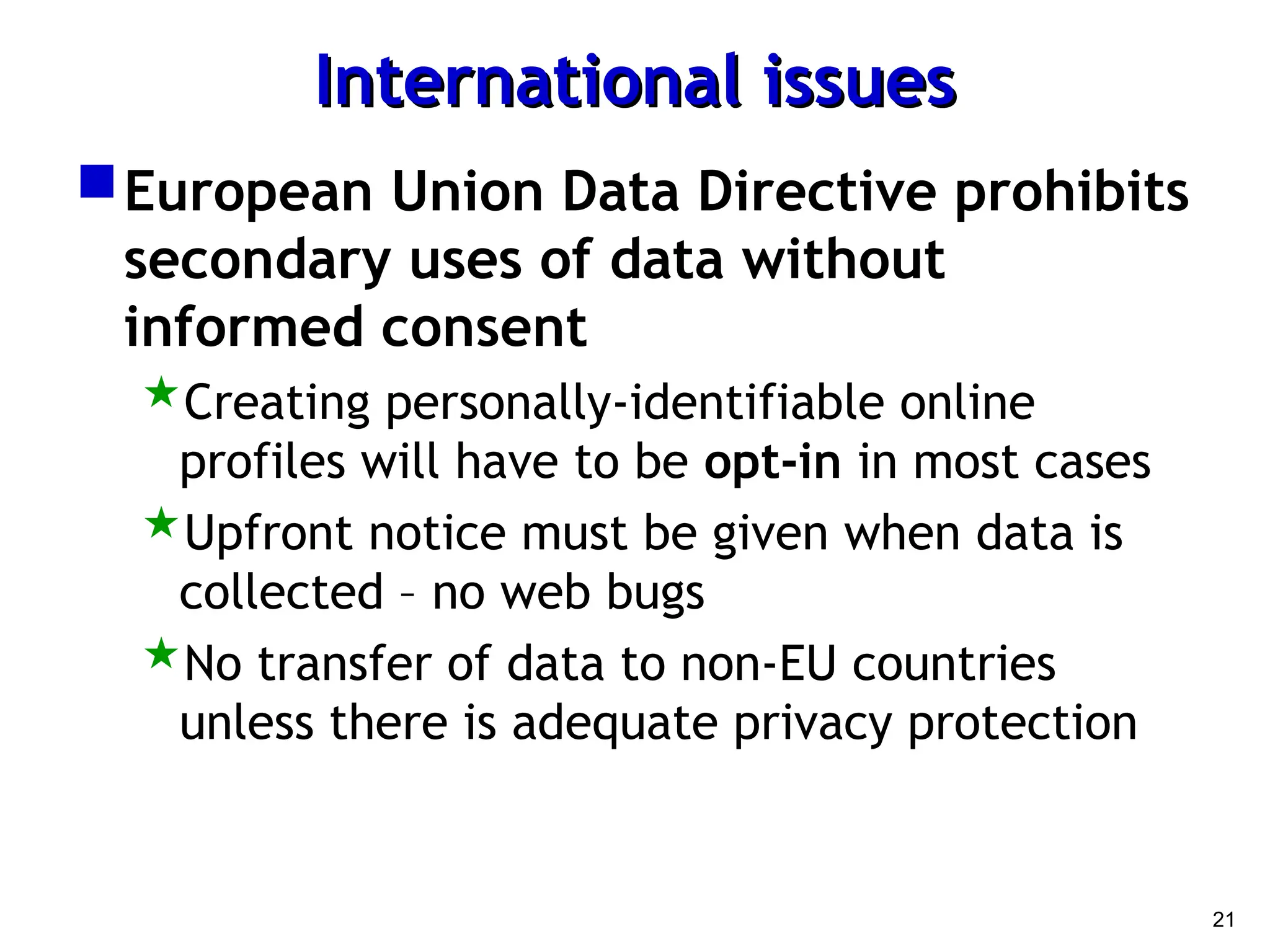 21
International issues
International issues
European Union Data Directive prohibits
secondary uses of data without
informed consent
Creating personally-identifiable online
profiles will have to be opt-in in most cases
Upfront notice must be given when data is
collected – no web bugs
No transfer of data to non-EU countries
unless there is adequate privacy protection
 