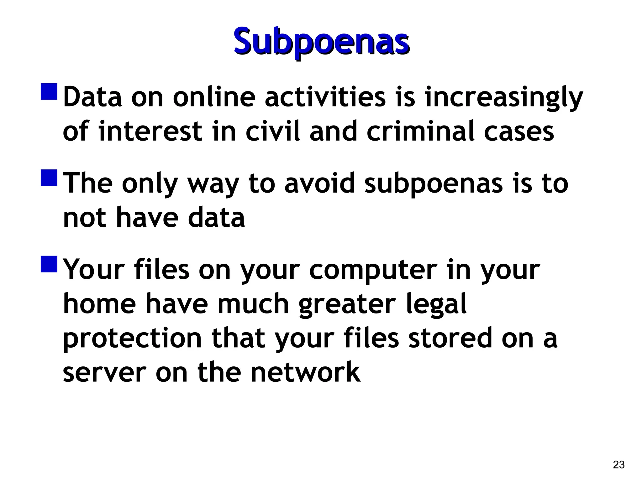 23
Subpoenas
Subpoenas
Data on online activities is increasingly
of interest in civil and criminal cases
The only way to avoid subpoenas is to
not have data
Your files on your computer in your
home have much greater legal
protection that your files stored on a
server on the network
 