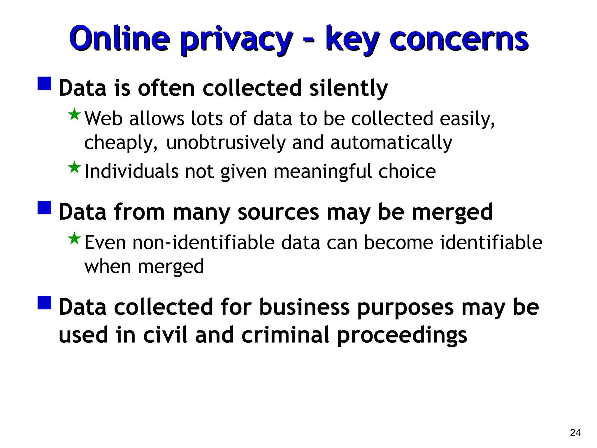 24
Online privacy – key concerns
Online privacy – key concerns
 Data is often collected silently
Web allows lots of data to be collected easily,
cheaply, unobtrusively and automatically
Individuals not given meaningful choice
 Data from many sources may be merged
Even non-identifiable data can become identifiable
when merged
 Data collected for business purposes may be
used in civil and criminal proceedings
 