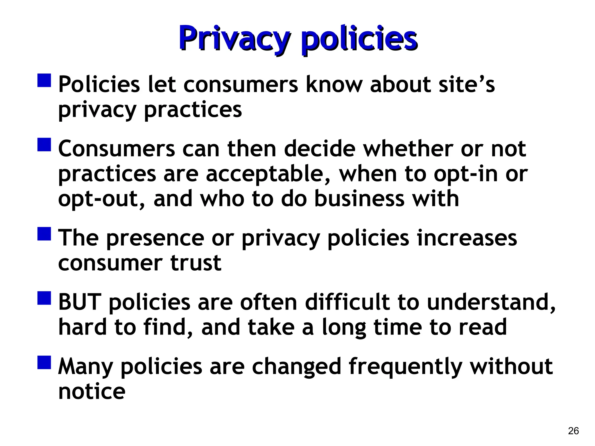 26
Privacy policies
Privacy policies
 Policies let consumers know about site’s
privacy practices
 Consumers can then decide whether or not
practices are acceptable, when to opt-in or
opt-out, and who to do business with
 The presence or privacy policies increases
consumer trust
 BUT policies are often difficult to understand,
hard to find, and take a long time to read
 Many policies are changed frequently without
notice
 