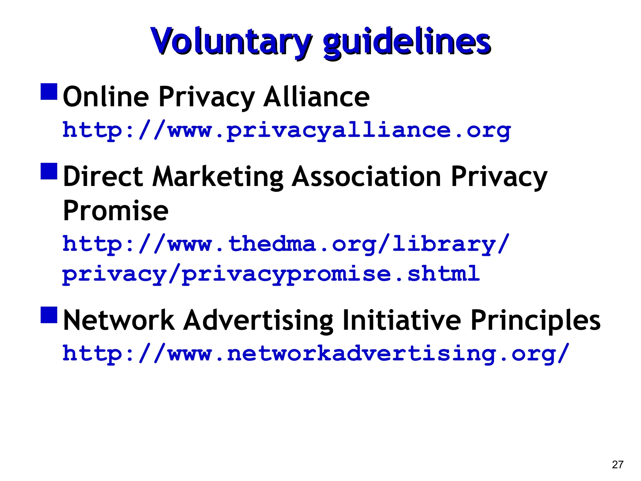 27
Voluntary guidelines
Voluntary guidelines
Online Privacy Alliance
http://www.privacyalliance.org
Direct Marketing Association Privacy
Promise
http://www.thedma.org/library/
privacy/privacypromise.shtml
Network Advertising Initiative Principles
http://www.networkadvertising.org/
 