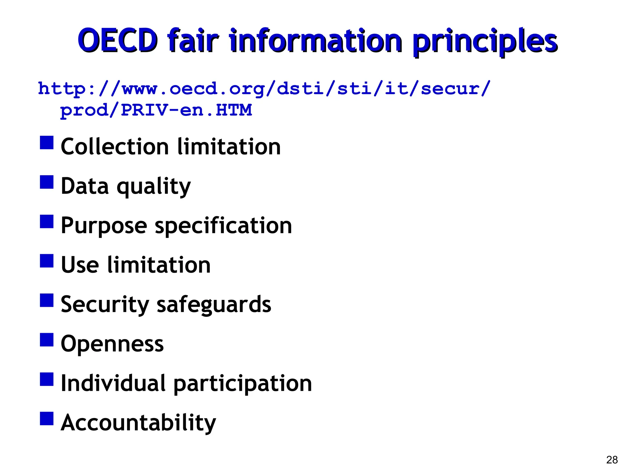 28
OECD fair information principles
OECD fair information principles
http://www.oecd.org/dsti/sti/it/secur/
prod/PRIV-en.HTM
 Collection limitation
 Data quality
 Purpose specification
 Use limitation
 Security safeguards
 Openness
 Individual participation
 Accountability
 