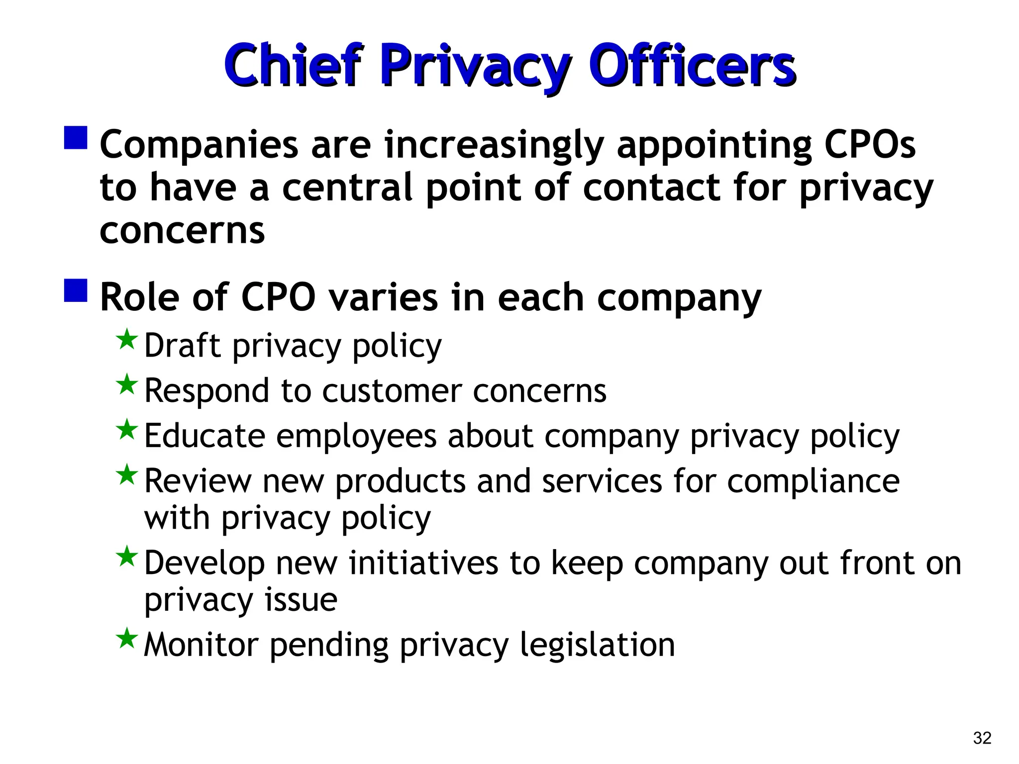 32
Chief Privacy Officers
Chief Privacy Officers
 Companies are increasingly appointing CPOs
to have a central point of contact for privacy
concerns
 Role of CPO varies in each company
Draft privacy policy
Respond to customer concerns
Educate employees about company privacy policy
Review new products and services for compliance
with privacy policy
Develop new initiatives to keep company out front on
privacy issue
Monitor pending privacy legislation
 