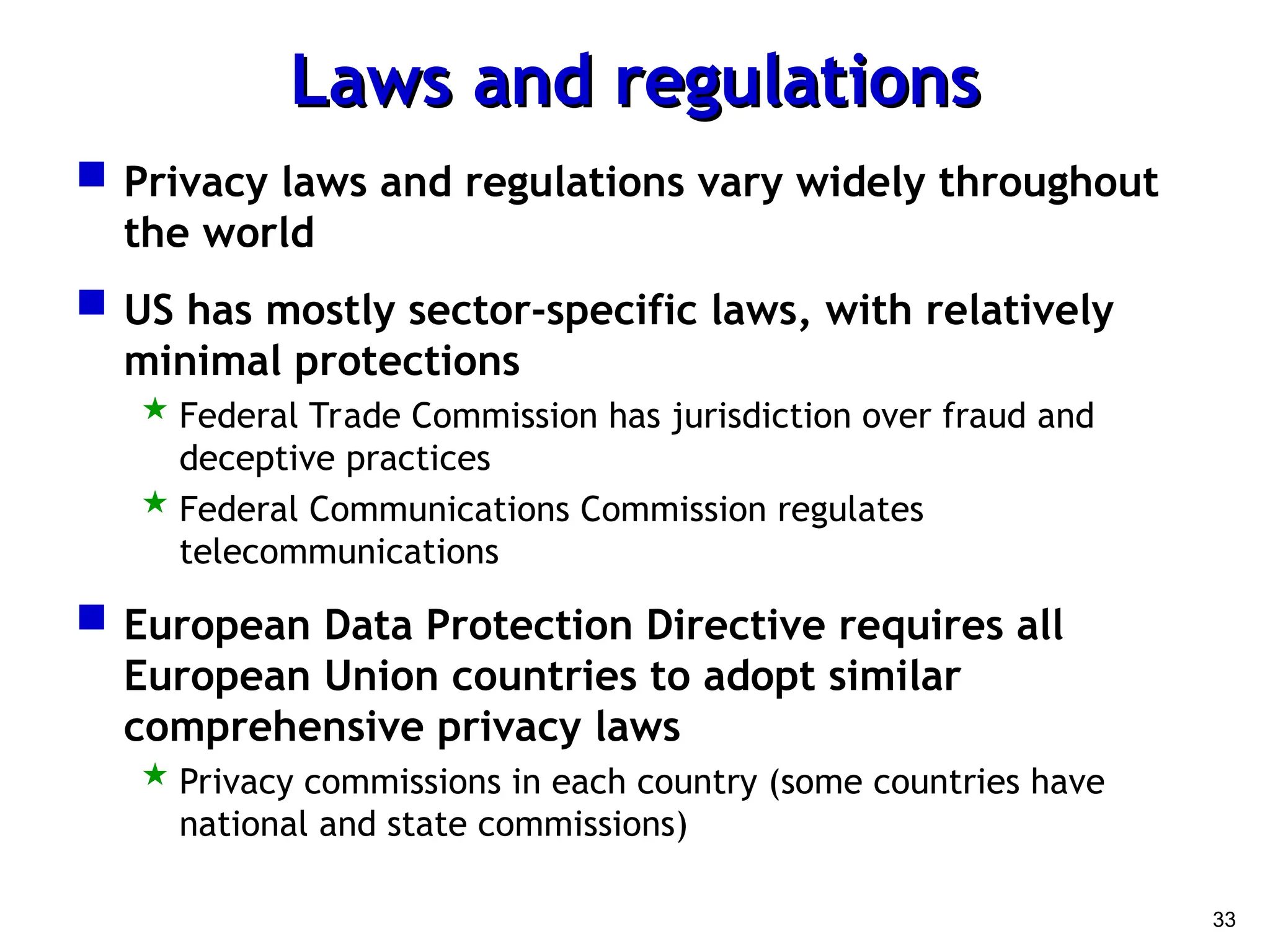 33
Laws and regulations
Laws and regulations
 Privacy laws and regulations vary widely throughout
the world
 US has mostly sector-specific laws, with relatively
minimal protections
 Federal Trade Commission has jurisdiction over fraud and
deceptive practices
 Federal Communications Commission regulates
telecommunications
 European Data Protection Directive requires all
European Union countries to adopt similar
comprehensive privacy laws
 Privacy commissions in each country (some countries have
national and state commissions)
 