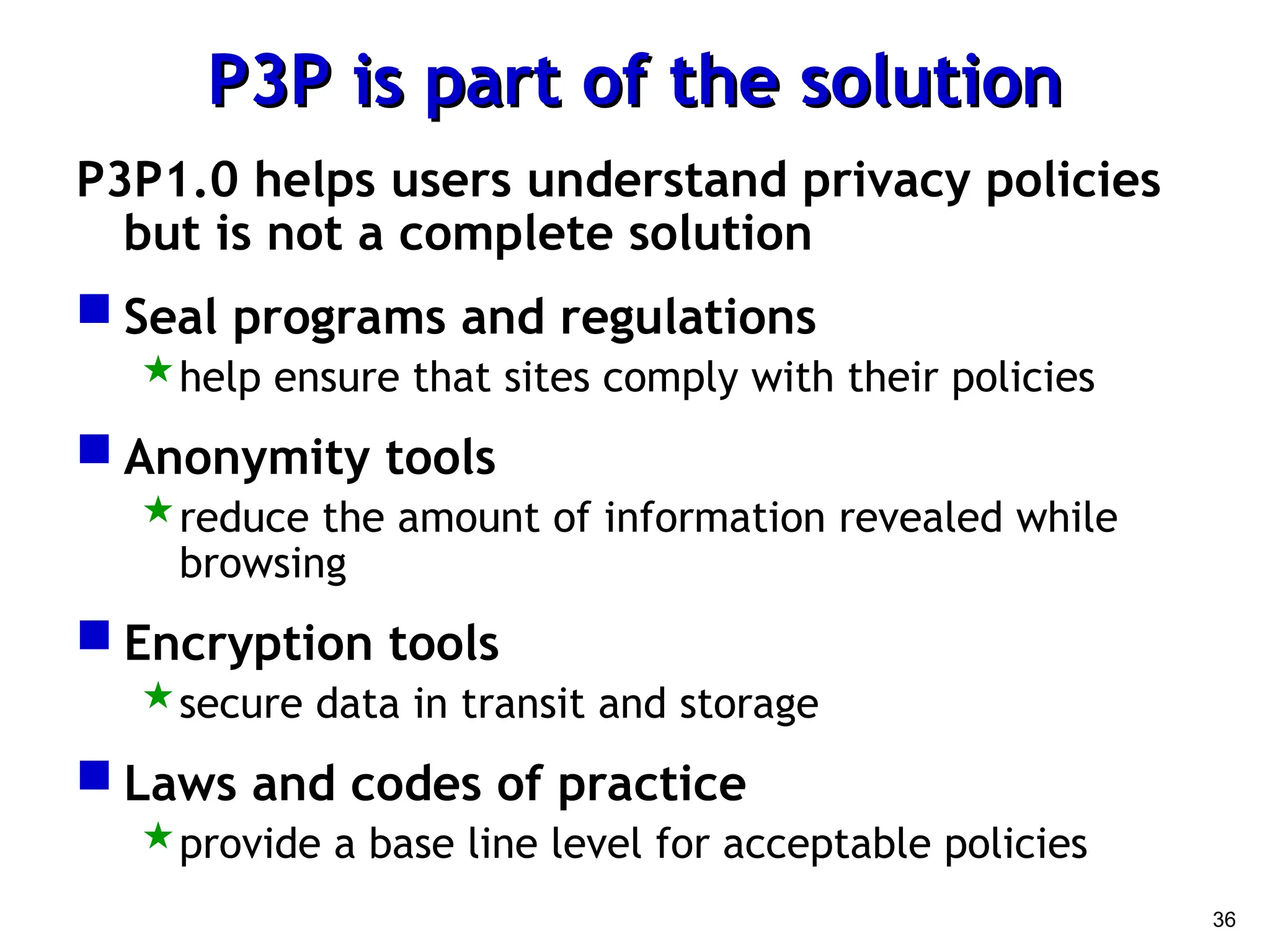 36
P3P is part of the solution
P3P is part of the solution
P3P1.0 helps users understand privacy policies
but is not a complete solution
 Seal programs and regulations
help ensure that sites comply with their policies
 Anonymity tools
reduce the amount of information revealed while
browsing
 Encryption tools
secure data in transit and storage
 Laws and codes of practice
provide a base line level for acceptable policies
 