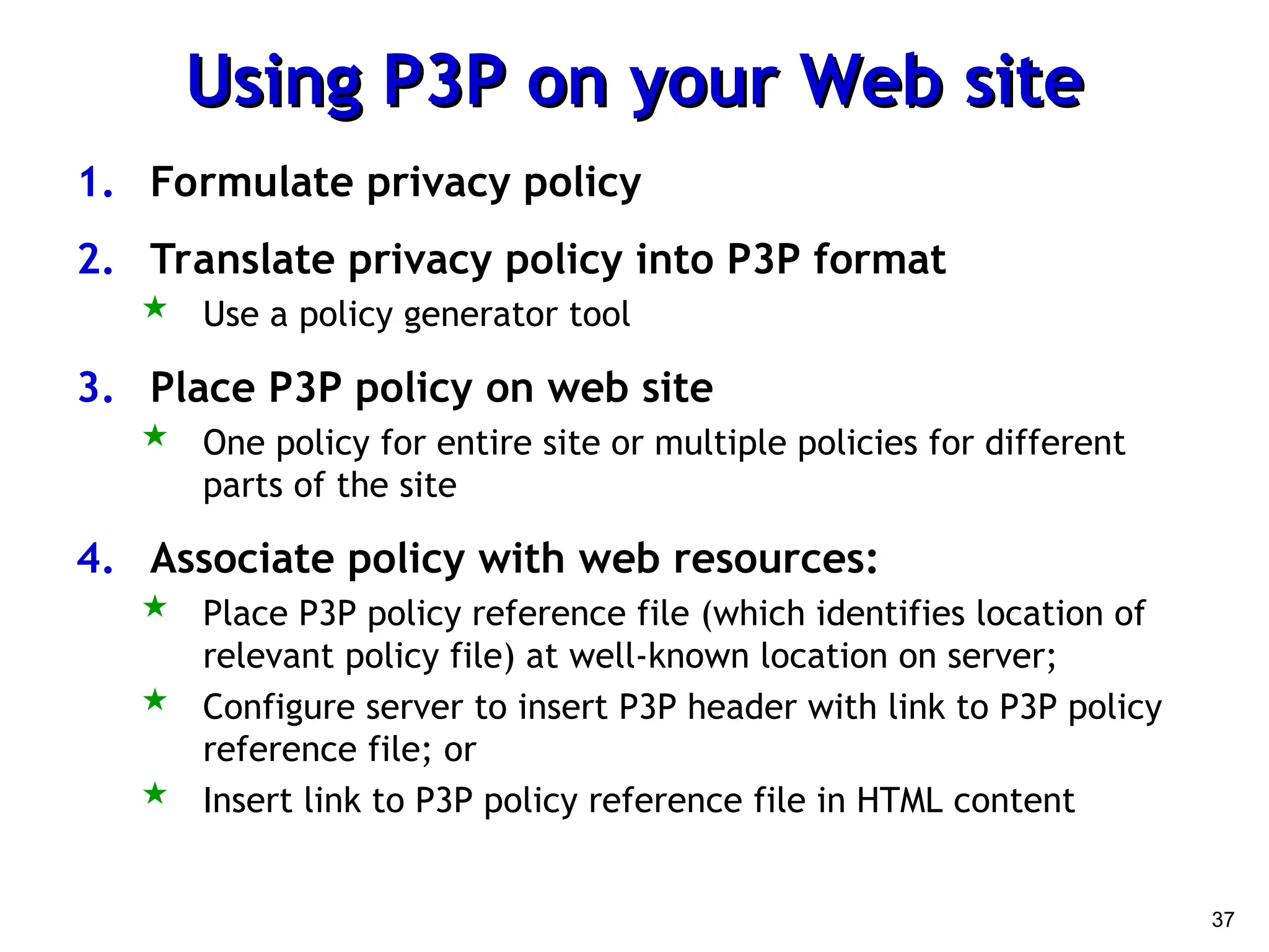37
Using P3P on your Web site
Using P3P on your Web site
1. Formulate privacy policy
2. Translate privacy policy into P3P format
 Use a policy generator tool
3. Place P3P policy on web site
 One policy for entire site or multiple policies for different
parts of the site
4. Associate policy with web resources:
 Place P3P policy reference file (which identifies location of
relevant policy file) at well-known location on server;
 Configure server to insert P3P header with link to P3P policy
reference file; or
 Insert link to P3P policy reference file in HTML content
 