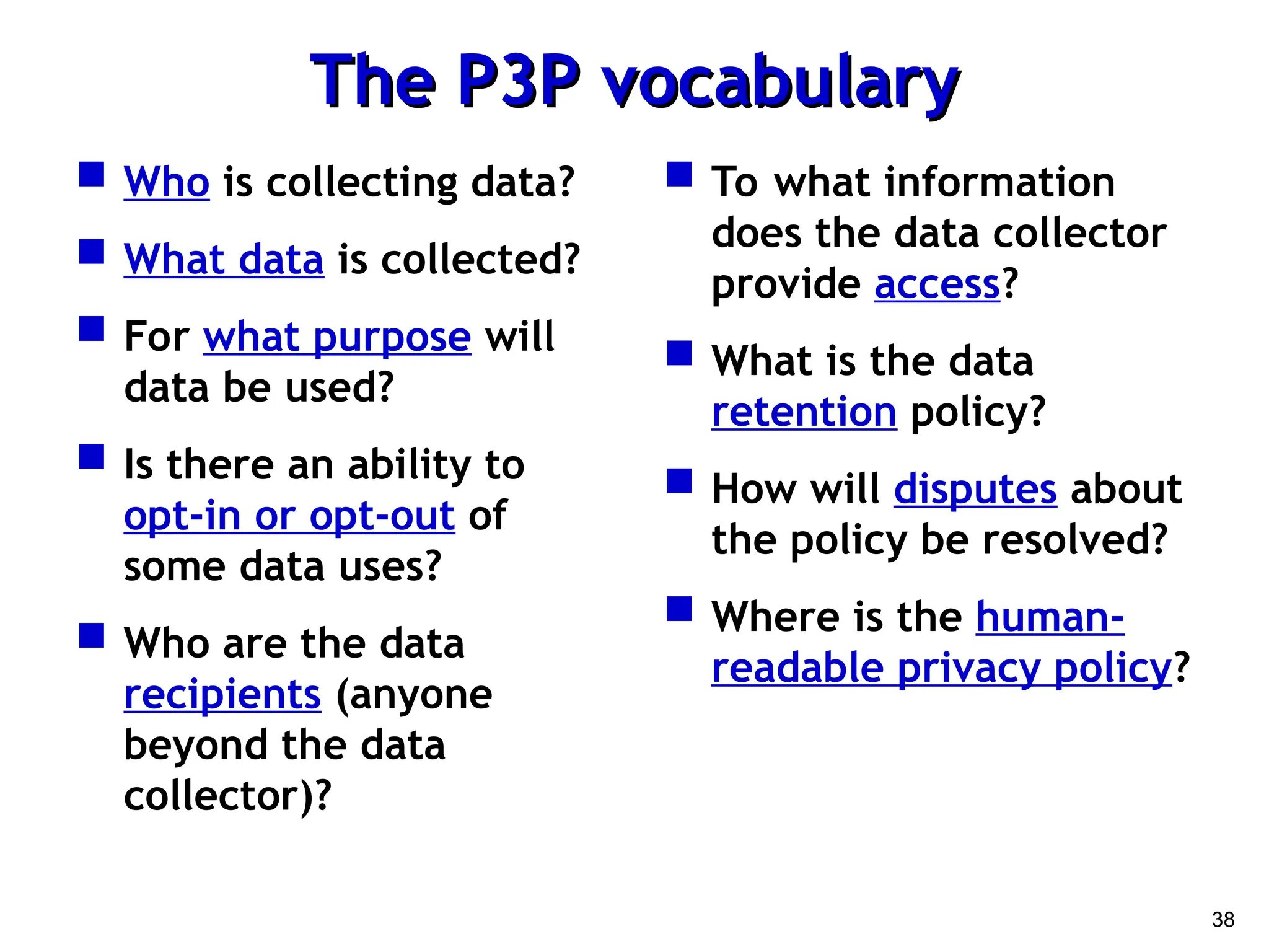 38
The P3P vocabulary
The P3P vocabulary
 Who is collecting data?
 What data is collected?
 For what purpose will
data be used?
 Is there an ability to
opt-in or opt-out of
some data uses?
 Who are the data
recipients (anyone
beyond the data
collector)?
 To what information
does the data collector
provide access?
 What is the data
retention policy?
 How will disputes about
the policy be resolved?
 Where is the human-
readable privacy policy?
 