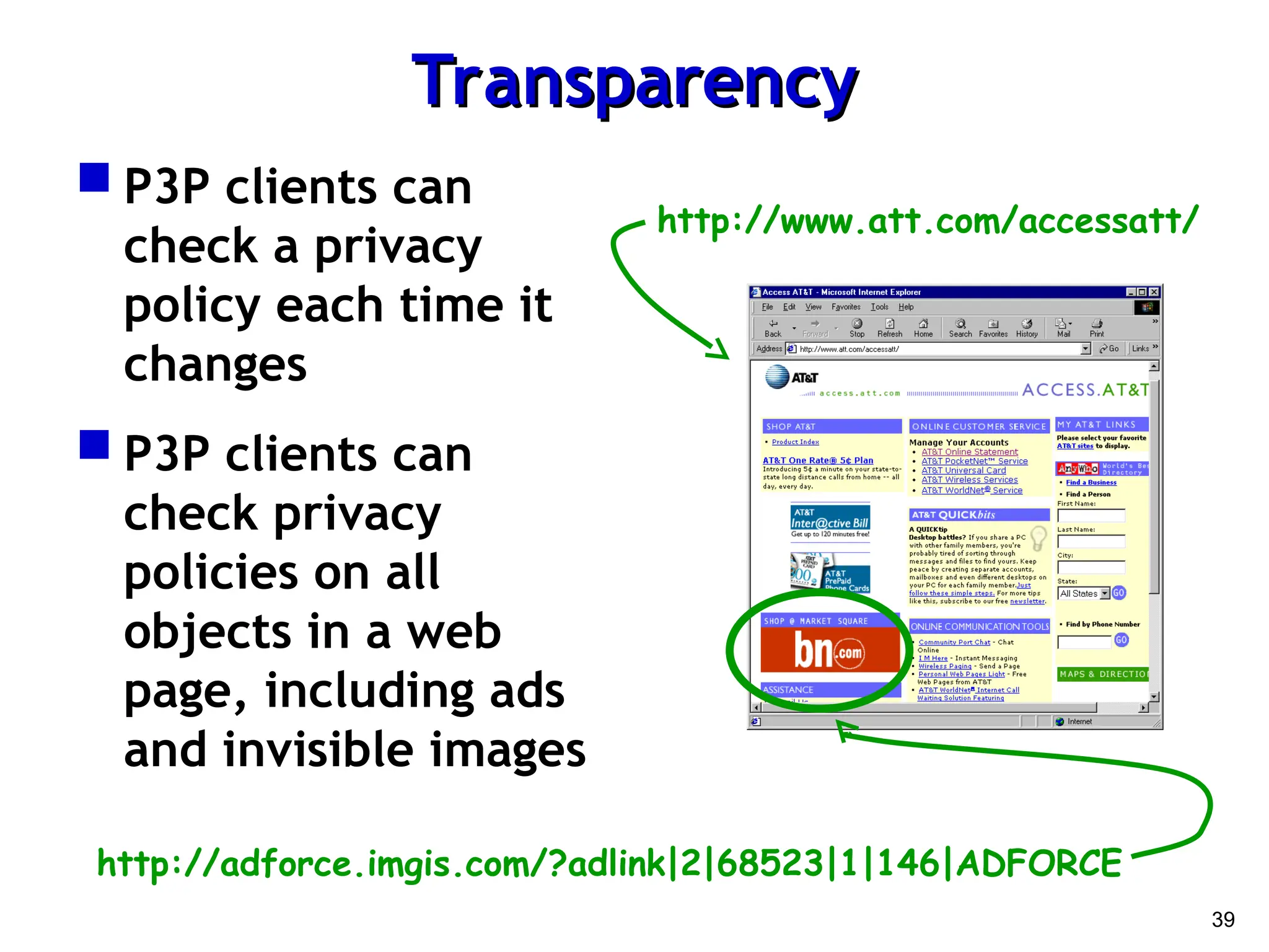 39
Transparency
Transparency
 P3P clients can
check a privacy
policy each time it
changes
 P3P clients can
check privacy
policies on all
objects in a web
page, including ads
and invisible images
http://adforce.imgis.com/?adlink|2|68523|1|146|ADFORCE
http://www.att.com/accessatt/
 