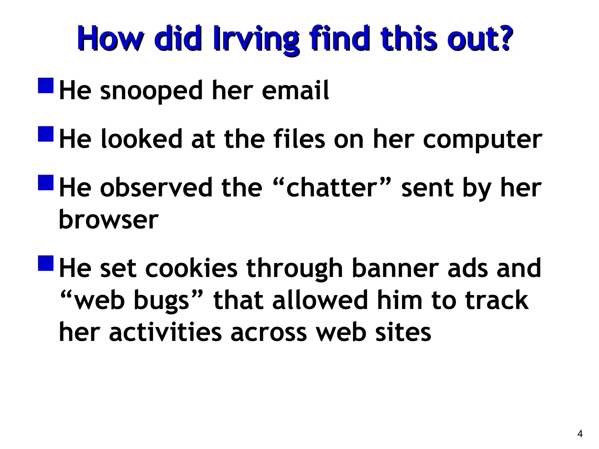 4
How did Irving find this out?
How did Irving find this out?
He snooped her email
He looked at the files on her computer
He observed the “chatter” sent by her
browser
He set cookies through banner ads and
“web bugs” that allowed him to track
her activities across web sites
 