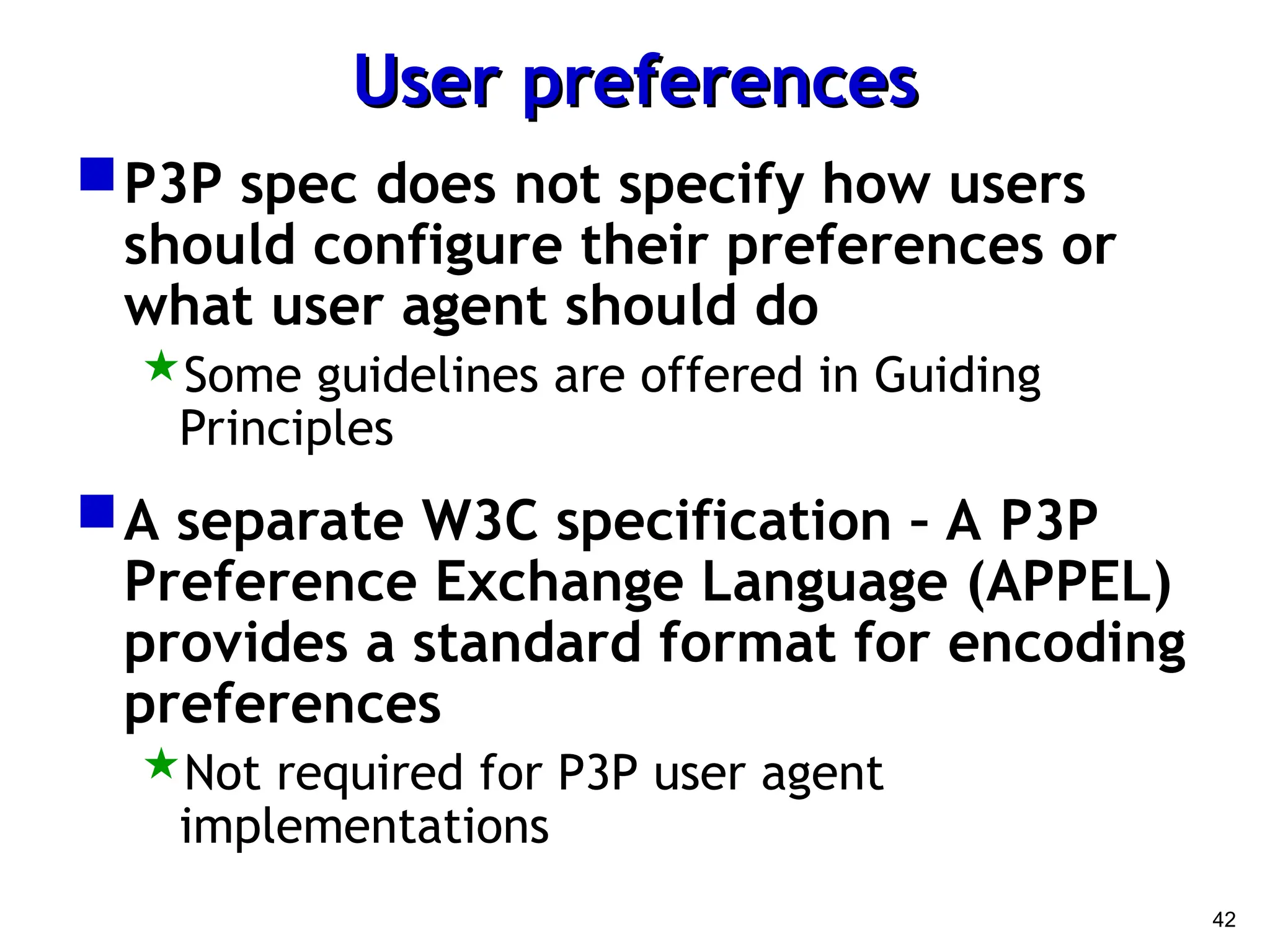 42
User preferences
User preferences
P3P spec does not specify how users
should configure their preferences or
what user agent should do
Some guidelines are offered in Guiding
Principles
A separate W3C specification – A P3P
Preference Exchange Language (APPEL)
provides a standard format for encoding
preferences
Not required for P3P user agent
implementations
 