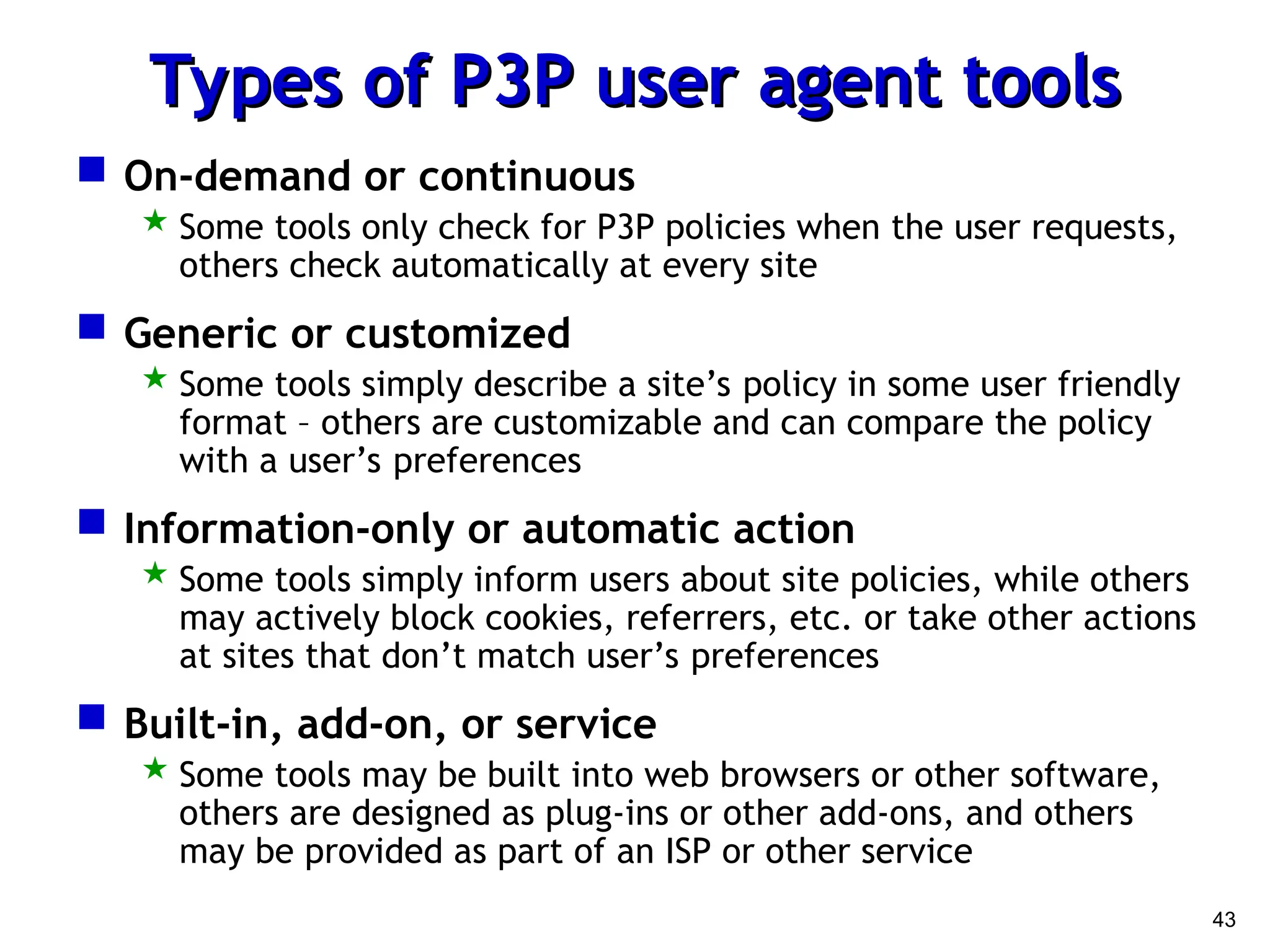 43
Types of P3P user agent tools
Types of P3P user agent tools
 On-demand or continuous
 Some tools only check for P3P policies when the user requests,
others check automatically at every site
 Generic or customized
 Some tools simply describe a site’s policy in some user friendly
format – others are customizable and can compare the policy
with a user’s preferences
 Information-only or automatic action
 Some tools simply inform users about site policies, while others
may actively block cookies, referrers, etc. or take other actions
at sites that don’t match user’s preferences
 Built-in, add-on, or service
 Some tools may be built into web browsers or other software,
others are designed as plug-ins or other add-ons, and others
may be provided as part of an ISP or other service
 