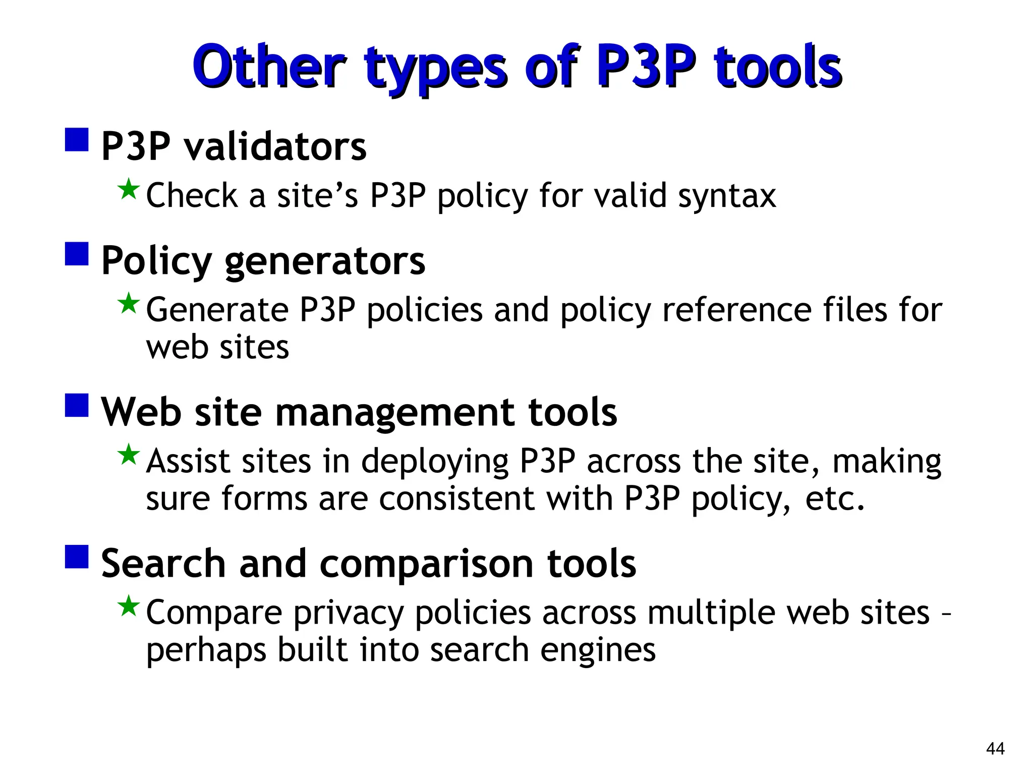 44
Other types of P3P tools
Other types of P3P tools
 P3P validators
Check a site’s P3P policy for valid syntax
 Policy generators
Generate P3P policies and policy reference files for
web sites
 Web site management tools
Assist sites in deploying P3P across the site, making
sure forms are consistent with P3P policy, etc.
 Search and comparison tools
Compare privacy policies across multiple web sites –
perhaps built into search engines
 