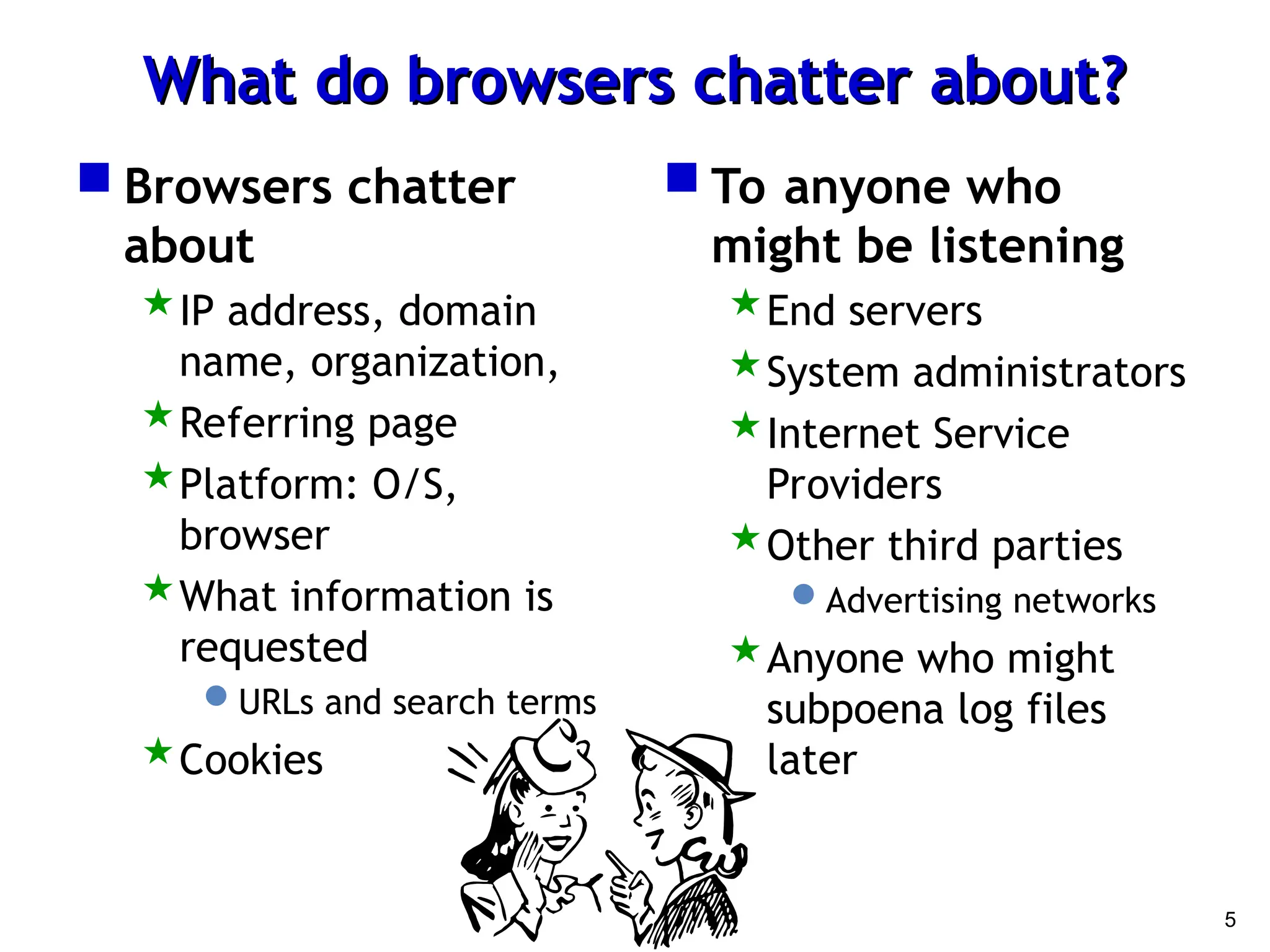 5
What do browsers chatter about?
What do browsers chatter about?
 Browsers chatter
about
IP address, domain
name, organization,
Referring page
Platform: O/S,
browser
What information is
requested
URLs and search terms
Cookies
 To anyone who
might be listening
End servers
System administrators
Internet Service
Providers
Other third parties
Advertising networks
Anyone who might
subpoena log files
later
 