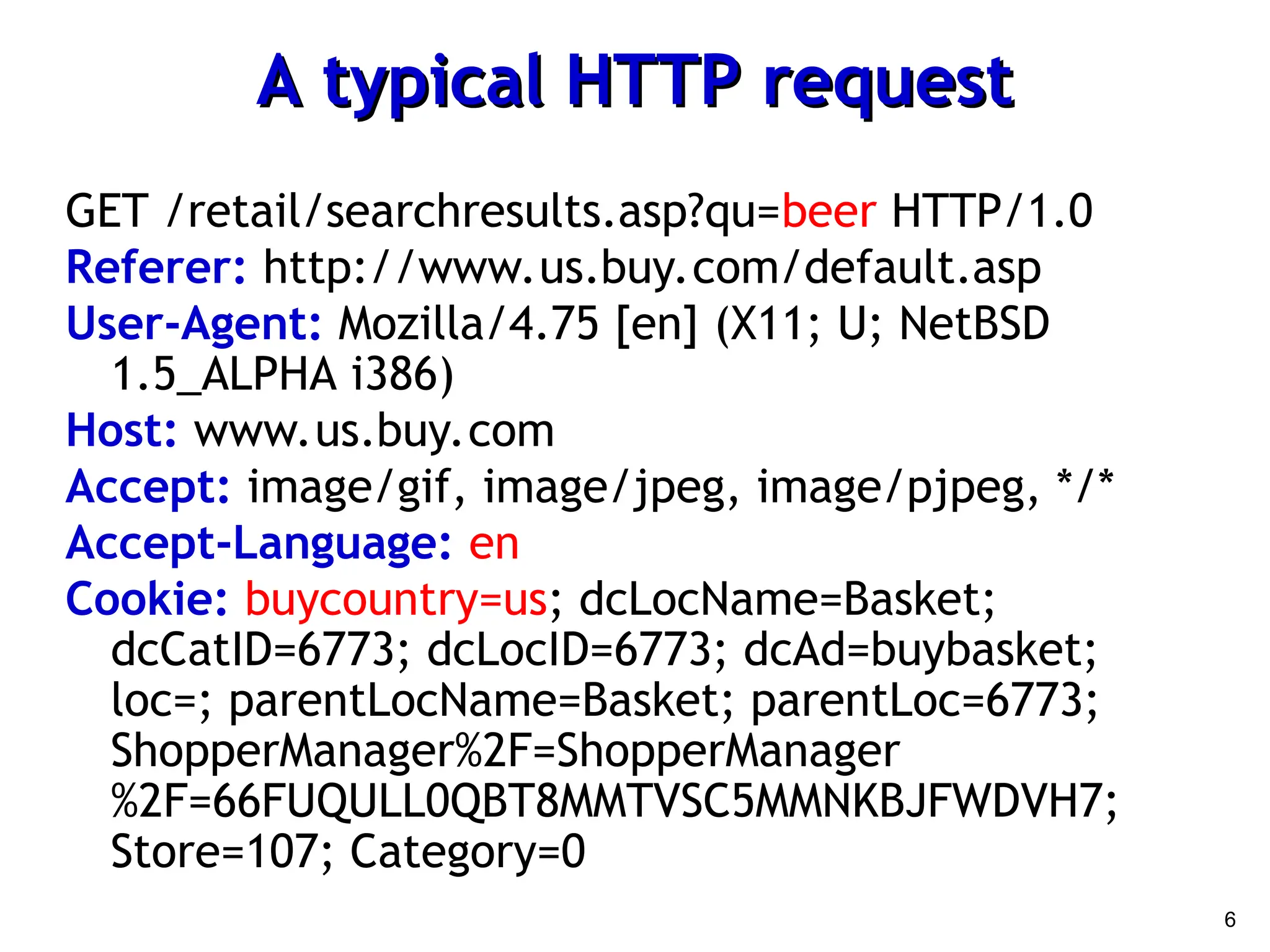 6
A typical HTTP request
A typical HTTP request
GET /retail/searchresults.asp?qu=beer HTTP/1.0
Referer: http://www.us.buy.com/default.asp
User-Agent: Mozilla/4.75 [en] (X11; U; NetBSD
1.5_ALPHA i386)
Host: www.us.buy.com
Accept: image/gif, image/jpeg, image/pjpeg, */*
Accept-Language: en
Cookie: buycountry=us; dcLocName=Basket;
dcCatID=6773; dcLocID=6773; dcAd=buybasket;
loc=; parentLocName=Basket; parentLoc=6773;
ShopperManager%2F=ShopperManager
%2F=66FUQULL0QBT8MMTVSC5MMNKBJFWDVH7;
Store=107; Category=0
 