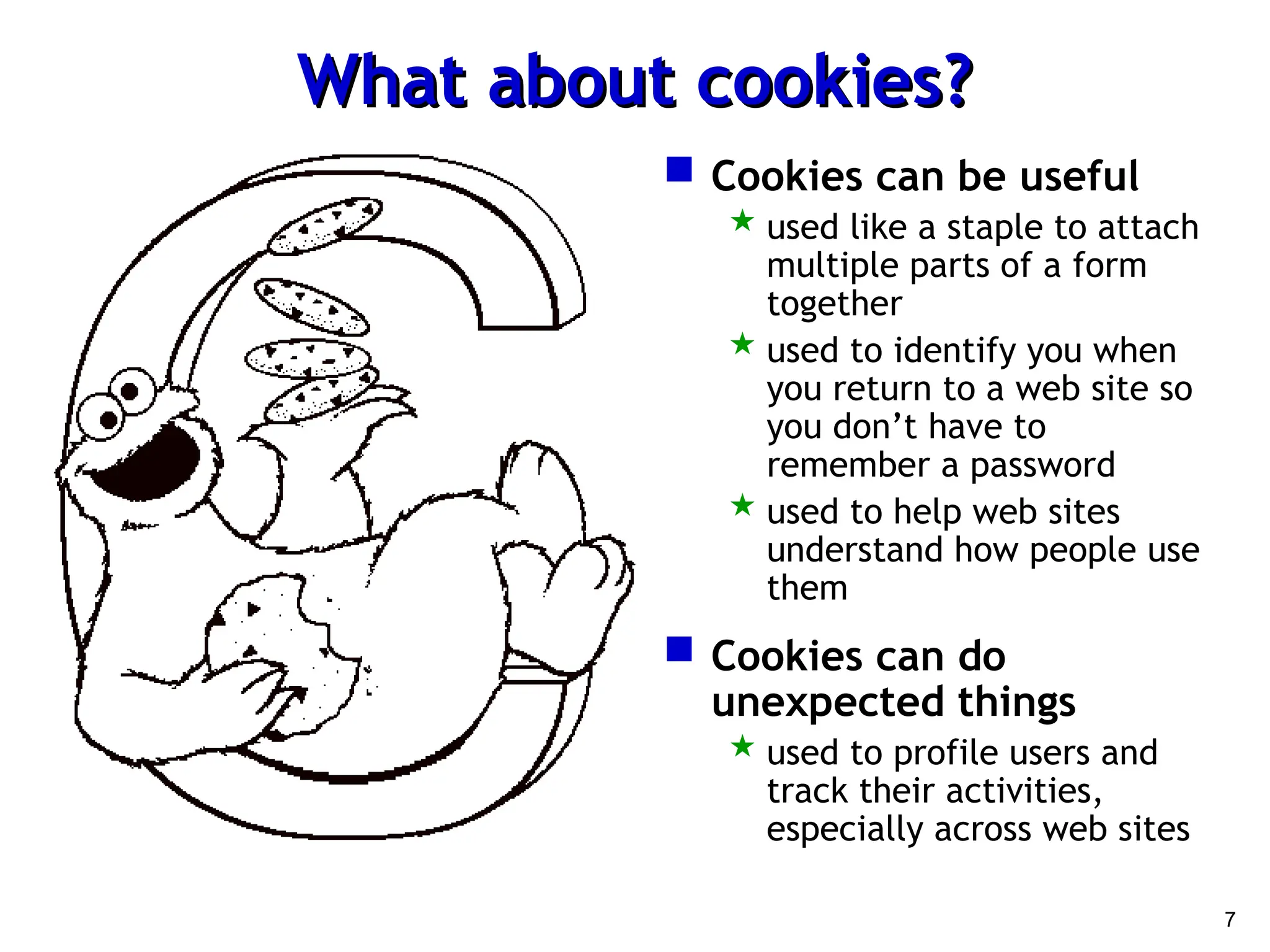 7
What about cookies?
What about cookies?
 Cookies can be useful
 used like a staple to attach
multiple parts of a form
together
 used to identify you when
you return to a web site so
you don’t have to
remember a password
 used to help web sites
understand how people use
them
 Cookies can do
unexpected things
 used to profile users and
track their activities,
especially across web sites
 