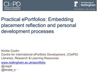 Practical ePortfolios: Embedding
placement reflection and personal
development processes


Kirstie Coolin
Centre for International ePortfolio Development, (CIePD)
Libraries, Research & Learning Resources
www.nottingham.ac.uk/eportfolio
@ciepd
@kirstie_c
 Wednesday, November 28, 2012                              ALT-C 2012   1
 