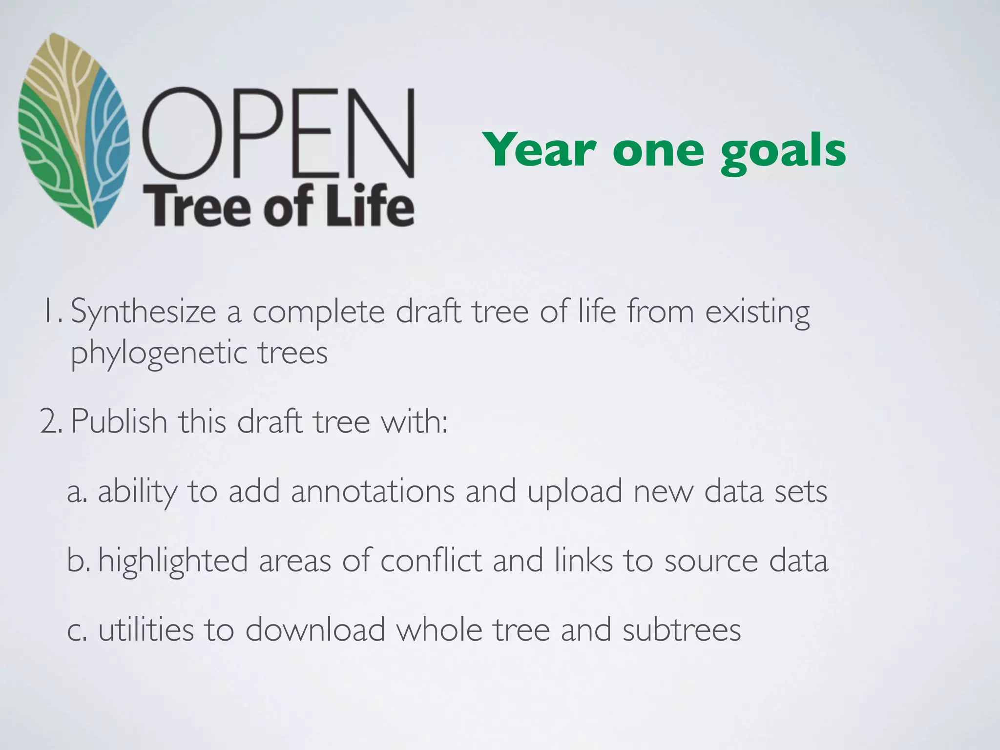 Year one goals


1. Synthesize a complete draft tree of life from existing
   phylogenetic trees
2. Publish this draft tree with:
  a. ability to add annotations and upload new data sets
  b. highlighted areas of conﬂict and links to source data
  c. utilities to download whole tree and subtrees
 
